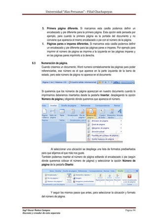 Universidad “Alas Peruanas” - Filial Chachapoyas
Ingº Oscar Ñañez Campos Página 94
Docente y creador de esta separata
5. Primera página diferente. Si marcamos esta casilla podemos definir un
encabezado y pie diferente para la primera página. Esta opción está pensada por
ejemplo, para cuando la primera página es la portada del documento y no
conviene que aparezca el mismo encabezado o pie con el número de la página.
6. Páginas pares e impares diferentes. Si marcamos esta casilla podemos definir
un encabezado y pie diferente para las páginas pares e impares. Por ejemplo para
imprimir el número de página se imprime a la izquierda en las páginas impares y
en las páginas pares imprimirlo a la derecha.
6.3 Numeración de página.
Cuando creamos un documento, Word numera correlativamente las páginas para poder
referenciarlas, ese número es el que aparece en la parte izquierda de la barra de
estado, pero este número de página no aparece en el documento
Si queremos que los números de página aparezcan en nuestro documento cuando lo
imprimamos deberemos insertarlos desde la pestaña Insertar, desplegando la opción
Número de página y eligiendo dónde queremos que aparezca el número.
Al seleccionar una ubicación se despliega una lista de formatos prediseñados
para que elijamos el que más nos guste.
También podemos insertar el número de página editando el encabezado o pie (según
dónde queremos colocar el número de página) y seleccionar la opción Número de
página de la pestaña Diseño:
Y seguir los mismos pasos que antes, para seleccionar la ubicación y formato
del número de página.
 