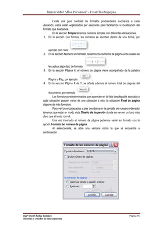 Universidad “Alas Peruanas” - Filial Chachapoyas
Ingº Oscar Ñañez Campos Página 95
Docente y creador de esta separata
Existe una gran cantidad de formatos prediseñados asociados a cada
ubicación, estos están organizados por secciones para facilitarnos la localización del
formato que buscamos.
En la sección Simple tenemos números simples con diferentes alineaciones.
1. En la sección Con formas, los números se escriben dentro de una forma, por
ejemplo con cinta: .
2. En la sección Número sin formato, tenemos los números de página a los cuales se
les aplica algún tipo de formato .
3. En la sección Página X, el número de página viene acompañado de la palabra
Página o Pag, por ejemplo .
4. En la sección Página X de Y, se añade además el número total de páginas del
documento, por ejemplo .
Los formatos predeterminados que aparecen en la lista desplegable asociada a
cada ubicación pueden variar de una ubicación a otra, la ubicación Final de página
dispone de más formatos.
Para ver los encabezados y pies de página en la pantalla de nuestro ordenador
tenemos que estar en modo vista Diseño de Impresión donde se ven en un tono más
claro que el texto normal.
Una vez insertado el número de página podemos variar su formato con la
opción Formato del número de página.
Al seleccionarla, se abre una ventana como la que se encuentra a
continuación.
 