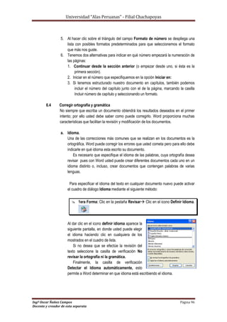 Universidad “Alas Peruanas” - Filial Chachapoyas
Ingº Oscar Ñañez Campos Página 96
Docente y creador de esta separata
5. Al hacer clic sobre el triángulo del campo Formato de número se despliega una
lista con posibles formatos predeterminados para que seleccionemos el formato
que más nos guste.
6. Tenemos dos alternativas para indicar en qué número empezará la numeración de
las páginas:
1. Continuar desde la sección anterior (o empezar desde uno, si ésta es la
primera sección).
2. Iniciar en el número que especifiquemos en la opción Iniciar en:
3. Si tenemos estructurado nuestro documento en capítulos, también podemos
incluir el número del capítulo junto con el de la página, marcando la casilla
Incluir número de capítulo y seleccionando un formato.
6.4 Corregir ortografía y gramática
No siempre que escriba un documento obtendrá los resultados deseados en el primer
intento; por ello usted debe saber como puede corregirlo. Word proporciona muchas
características que facilitan la revisión y modificación de los documentos.
a. Idioma.
Una de las correcciones más comunes que se realizan en los documentos es la
ortográfica. Word puede corregir los errores que usted cometa pero para ello debe
indicarle en qué idioma esta escrito su documento.
Es necesario que especifique el idioma de las palabras, cuya ortografía desea
revisar pues con Word usted puede crear diferentes documentos cada uno en un
idioma distinto o, incluso, crear documentos que contengan palabras de varias
lenguas.
Para especificar el idioma del texto en cualquier documento nuevo puede activar
el cuadro de diálogo Idioma mediante el siguiente método:
 1era Forma: Clic en la pestaña Revisar Clic en el icono Definir Idioma.
Al dar clic en el icono definir idioma aparece la
siguiente pantalla, en donde usted puede elegir
el idioma haciendo clic en cualquiera de los
mostrados en el cuadro de lista.
Si no desea que se efectúe la revisión del
texto seleccione la casilla de verificación No
revisar la ortografía ni la gramática.
Finalmente, la casilla de verificación
Detectar el Idioma automáticamente, esto
permite a Word determinar en que idioma está escribiendo el idioma.
 