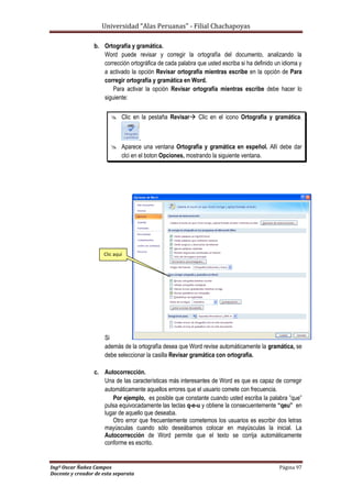 Universidad “Alas Peruanas” - Filial Chachapoyas
Ingº Oscar Ñañez Campos Página 97
Docente y creador de esta separata
b. Ortografía y gramática.
Word puede revisar y corregir la ortografía del documento, analizando la
corrección ortográfica de cada palabra que usted escriba si ha definido un idioma y
a activado la opción Revisar ortografía mientras escribe en la opción de Para
corregir ortografía y gramática en Word.
Para activar la opción Revisar ortografía mientras escribe debe hacer lo
siguiente:
 Clic en la pestaña Revisar Clic en el icono Ortografia y gramática.
.
 Aparece una ventana Ortografía y gramática en espeñol. Allí debe dar
clci en el boton Opciones, mostrando la siguiente ventana.
Si
además de la ortografía desea que Word revise automáticamente la gramática, se
debe seleccionar la casilla Revisar gramática con ortografía.
c. Autocorrección.
Una de las características más interesantes de Word es que es capaz de corregir
automáticamente aquellos errores que el usuario comete con frecuencia.
Por ejemplo, es posible que constante cuando usted escriba la palabra ”que”
pulsa equivocadamente las teclas q-e-u y obtiene la consecuentemente “qeu” en
lugar de aquello que deseaba.
Otro error que frecuentemente cometemos los usuarios es escribir dos letras
mayúsculas cuando sólo deseábamos colocar en mayúsculas la inicial. La
Autocorrección de Word permite que el texto se corrija automáticamente
conforme es escrito.
Clic aquí
 