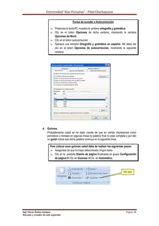 Universidad “Alas Peruanas” - Filial Chachapoyas
Ingº Oscar Ñañez Campos Página 98
Docente y creador de esta separata
Forma de acceder a Autocorrección
 Presiones la tecla F7, muestra la ventana ortografia y gramática.
 Clic en el boton Opciones de dicha ventana, mostrando la ventana
Opciones de Word.
 Clic en el boton autocorrección
 Aparece una ventana Ortografía y gramática en espeñol. Allí debe dar
clci en el boton Opciones de autocorreccion, mostrando la siguiente
ventana.
d. Guiones.
Probablemente usted se ha dado cuenta de que en ciertas impresiones como
periódicos o revistas en algunas líneas la palabra final no esta completa y por ello
un guión indica que dicha palabra continua en la siguiente línea.
Para colocar esos guiones usted debe de realizar los siguientes pasos:
 Asegúrese de que no haya seleccionado ningún texto.
 Clic en la pestaña Diseño de páginaubicarse en grupo Configuración
de página Clic en GuionesClic en Automático.
Clic aquí
 