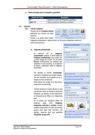 Universidad “Alas Peruanas” - Filial Chachapoyas
Ingº Oscar Ñañez Campos Página 99
Docente y creador de esta separata
e. Teclas de atajos para la ortografía y gramática
6.5 Inserción
6.5.1 Insertar imágenes
Al hacer clic en la pestaña Insertar
aparecerá una sección con estas
opciones.
Vamos a ver ahora cómo insertar
imágenes prediseñadas y desde archivo, en los puntos siguientes veremos el
resto de las opciones.
A. Imágenes prediseñadas.
Si hacemos clic en Imágenes
prediseñadas aparece el panel lateral de
Imágenes prediseñadas, que puedes ver
en esta imagen de al lado. En el cuadro
Buscar introduciremos las palabras que
describan lo que buscamos, si lo dejamos
en blanco, aparecerán todas la imágenes
disponibles.
Por ejemplo al escribir "motocicleta"
aparecen la imágenes que tengan relación
con ese concepto, como puedes ver en la
imagen de más a la derecha.
Para insertar una imagen en el documento
basta hacer clic sobre ella.
También tenemos el cuadro Buscar en que
nos permite indicar en donde se realizará la
búsqueda, por ejemplo, en Mis colecciones,
en Colecciones de Office o en Colecciones
web.
En el cuadro Los resultados deben ser
podemos elegir entre imágenes,
fotografías, películas o sonidos; también
podemos elegir dentro de cada uno de estos
grupos unos tipos más concretos, por
ejemplo, podemos decir que queremos
fotografías de tipo JPG.
Pulsar las Teclas Resultado
F7 Muestra el cuadro de Ortografía y gramática.
Shift + F7 Activa el panel de Sinónimos y antónimo.
 