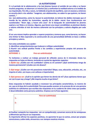 LA AUTENTICIDAD
E n el periodo de la adolescencia a los (as) jóvenes buscan el sentido de sus vidas y se hacen
muchas preguntas, se observan a sí mismos (as) y confrontan la realidad externa a la medida de
sus inquietudes. Por ello, a veces, no hallando el punto de equilibrio, caen en excesos y entonces
se escucha decir a los adultos: “exageran, son adolescentes, no saben lo que quieren, no tienen
control…”
Los (as) adolescentes, como tú, buscan la autenticidad, no toleran los dobles mensajes que el
mundo de los adultos les transmiten, aquello de la doble- moral. Esas incoherencias son
cuestionadas: “dicen algo, y hacen otra cosa”. En la búsqueda de autenticidad los jóvenes
aspiran a ser fieles a sí mismos. Algunos, que tienen una mayor sensibilidad, se plantean ideales
y valores referidos al vivir de manera coherente con los principios y valores elegidos por cada
uno.
El ser uno mismo implica aprender a superar prejuicios y temores que, como barreras, no hacen
sino limitar la libre expresión y la construcción de una personalidad definida en base a sólidos
principios y valores.
Con estas actividades vas a poder:
1.-Identificar comportamientos que traducen o reflejan autenticidad.
2.-Asumir una actitud positiva frente a los cambios y experiencias propias del proceso de
autenticidad.
ACTIVIDAD 1: Para ser auténticos(as)
Te invitamos a realizar un trabajo personal de reflexión acerca de ti mismo(a). Anota tus
respuestas en hojas en blanco, teniendo en cuenta los siguientes aspectos:
1.-Quién soy: ¿Cuáles son mis cualidades? ¿Cómo es mi carácter? ¿Qué sentimientos tengo de
manera permanente? ¿Cuáles son mis deseos?
2.-Qué tengo: ¿Cuáles son mis posesiones materiales? (Ropa, casa, educación, artículos, etc., no
importa el valor, son tuyas y son valiosas e importantes)
3.-Qué parezco ser: ¿Cuál es la opinión que tienen los demás de mí? ¿Esas opiniones tienen que
ver con lo que soy y tengo? ¿Me importa mucho el qué dirán?
Estas respuestas te habrán ayudado a reconocer tus principales características, tu manera de
ser, que es la base de la autenticidad. Para que puedas avanzar en tu proceso de ser una persona
auténtica te solicitamos que escribas dos respuestas en tu cuaderno de cómo crees que puedes
ir desarrollándote como persona auténtica. Empieza con la frase siguiente:
Para ser auténtico(a)
1.-
2.-
Al finalizar comparte tus respuestas con un compañero(a), conversen acerca de las semejanzas
y diferencias que hay en sus respuestas.
Es importante afirmar los aspectos positivos, no aparentar lo que no somos, actuar por propias
convicciones y sobre todo, atrevernos a ser siempre nosotros mismos.
 