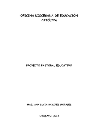 OFICINA DIOCESANA DE EDUCACIÓN
CATÓLICA

PROYECTO PASTORAL EDUCATIVO

MAG. ANA LUCIA RAMIREZ MORALES

CHICLAYO, 2012

 