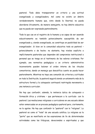 pastoral.

Todo

evangelizada

y

debe

transparentar

evangelizadora.

Así

un

criterio

como

no

y

existe

una

actitud

un

ámbito

verdaderamente humano que, visto desde la libertad, no pueda
abordarse éticamente, de manera semejante, no hay ámbito educativo
que no pueda ser expresado pastoralmente.
Todo lo que cae en el registro de lo humano y es capaz de ser asumido
educativamente

es

también

potencialmente

susceptible

de

ser

evangelizado y, siendo evangelizado, se constituye en posibilidad de ser
evangelizador. Si bien en la comunidad educativa todo es pastoral –
potencialmente o de hecho- no obstante, hay niveles explícito o
implícitamente pastorales que dependen del compromiso institucional o
personal que se tenga en el testimonio de los valores cristianos. Por
ejemplo, una normativa pedagógica o un criterio administrativo
inconveniente pueden lesionar el orden interno de los vínculos
comunitarios, dando un mensaje que descalifica cuanto se pueda hacer
pastoralmente. Mientras no haya una comunión de criterios y actitudes
en toda la Institución, la pastoral seguirá siendo un estamento más de la
estructura formal y la catequesis continuará restringida meramente a
una instancia curricular.
No hay que confundir, además, la instancia áulica de catequesis o
formación ética y cristiana – que pertenecen a la currícula- con la
pastoral. Las mediaciones religiosas o curriculares en una escuela deben
estar enmarcadas en un proceso pedagógico-pastoral pero, ciertamente,
no lo agotan. No hay que confundir lo “pastoral” con lo “religioso”. Lo
pastoral es como el “todo” de una escuela católica. Lo religioso es la
“parte” que se manifiesta en las expresiones de fe de determinadas
actividades como las litúrgicas, devocionales o espirituales y que

 