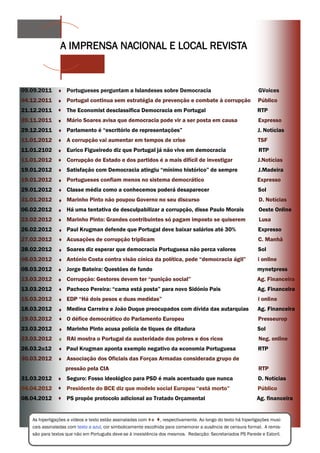 A IMPRENSA NACIONAL E LOCAL REVISTA



09.09.2011         Portugueses perguntam a Islandeses sobre Democracia                                       GVoices
04.12.2011         Portugal continua sem estratégia de prevenção e combate à corrupção                       Público
21.12.2011         The Economist desclassifica Democracia em Portugal                                       RTP
20.11.2011         Mário Soares avisa que democracia pode vir a ser posta em causa                           Expresso
29.12.2011         Parlamento é “escritório de representações”                                              J. Notícias
11.01.2012         A corrupção vai aumentar em tempos de crise                                              TSF
11.01.2102         Eurico Figueiredo diz que Portugal já não vive em democracia                              RTP
11.01.2012         Corrupção de Estado e dos partidos é a mais difícil de investigar                        J.Notícias
19.01.2012         Satisfação com Democracia atingiu “mínimo histórico” de sempre                            J.Madeira
19.01.2012         Portugueses confiam menos no sistema democrático                                         Expresso
29.01.2012         Classe média como a conhecemos poderá desaparecer                                         Sol
31.01.2012         Marinho Pinto não poupou Governo no seu discurso                                          D. Notícias
06.02.2012         Há uma tentativa de desculpabilizar a corrupção, disse Paulo Morais                       Oeste Online
23.02.2012         Marinho Pinto: Grandes contribuintes só pagam imposto se quiserem                         Lusa
26.02.2012         Paul Krugman defende que Portugal deve baixar salários até 30%                            Expresso
27.02.2012         Acusações de corrupção triplicam                                                          C. Manhã
28.02.2012         Soares diz esperar que democracia Portuguesa não perca valores                            Sol
08.03.2012         António Costa contra visão cínica da política, pede “democracia ágil”                    i online
08.03.2012         Jorge Bateira: Questões de fundo                                                         mynetpress
13.03.2012         Corrupção: Gestores devem ter “punição social”                                           Ag. Financeira
13.03.2012         Pacheco Pereira: “cama está posta” para novo Sidónio Pais                                Ag. Financeira
15.03.2012         EDP “Há dois pesos e duas medidas”                                                        i online
18.03.2012         Medina Carreira e João Duque preocupados com dívida das autarquias                       Ag. Financeira
19.03.2012         O défice democrático do Parlamento Europeu                                                Presseurop
23.03.2012         Marinho Pinto acusa polícia de tiques de ditadura                                        Sol
23.03.2012         RAI mostra o Portugal da austeridade dos pobres e dos ricos                               Neg. online
26.03.2o12        Paul Krugman aponta exemplo negativo da economia Portuguesa                                RTP
30.03.2012         Associação dos Oficiais das Forças Armadas considerada grupo de
                  pressão pela CIA                                                                           RTP
31.03.2012         Seguro: Fosso ideológico para PSD é mais acentuado que nunca                              D. Notícias
04.04.2012         Presidente do BCE diz que modelo social Europeu “está morto”                             Público
08.04.2012         PS propõe protocolo adicional ao Tratado Orçamental                                      Ag. financeira


   As hiperligações a vídeos e texto estão assinaladas com e , respectivamente. Ao longo do texto há hiperligações musi-
   cais assinaladas com texto a azul, cor simbolicamente escolhida para comemorar a ausência de censura formal. A remis-
   são para textos que não em Português deve-se à inexistência dos mesmos. Redacção: Secretariados PS Parede e Estoril.
 