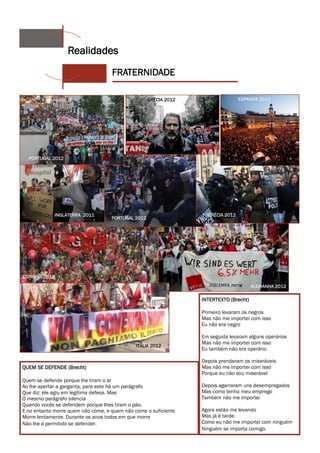 Realidades
                                    FRATERNIDADE

                                                    GRÉCIA 2012                   ESPANHA 2012




  PORTUGAL 2012




             INGLATERRA 2011                                        GRÉCIA 2012
                                    PORTUGAL 2012




ESPANHA 2012
                                                                                        ALEMANHA 2012

                                                                  INTERTEXTO (Brecht)

                                                                  Primeiro levaram os negros
                                                                  Mas não me importei com isso
                                                                  Eu não era negro

                                                                  Em seguida levaram alguns operários
                                                                  Mas não me importei com isso
                                              ITÁLIA 2012
                                                                  Eu também não era operário

                                                                  Depois prenderam os miseráveis
QUEM SE DEFENDE (Brecht)                                          Mas não me importei com isso
                                                                  Porque eu não sou miserável
Quem se defende porque lhe tiram o ar
Ao lhe apertar a garganta, para este há um parágrafo              Depois agarraram uns desempregados
Que diz: ele agiu em legitima defesa. Mas                         Mas como tenho meu emprego
O mesmo parágrafo silencia                                        Também não me importei
Quando vocês se defendem porque lhes tiram o pão.
E no entanto morre quem não come, e quem não come o suficiente    Agora estão me levando
Morre lentamente. Durante os anos todos em que morre              Mas já é tarde.
Não lhe é permitido se defender.                                  Como eu não me importei com ninguém
                                                                  Ninguém se importa comigo.
 
