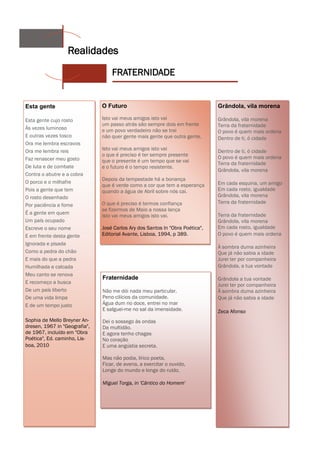 Realidades
                                   FRATERNIDADE


Esta gente                     O Futuro                                        Grândola, vila morena

Esta gente cujo rosto          Isto vai meus amigos isto vai                   Grândola, vila morena
                               um passo atrás são sempre dois em frente        Terra da fraternidade
Às vezes luminoso              e um povo verdadeiro não se trai                O povo é quem mais ordena
E outras vezes tosco           não quer gente mais gente que outra gente.      Dentro de ti, ó cidade
Ora me lembra escravos
Ora me lembra reis             Isto vai meus amigos isto vai                   Dentro de ti, ó cidade
                               o que é preciso é ter sempre presente           O povo é quem mais ordena
Faz renascer meu gosto         que o presente é um tempo que se vai            Terra da fraternidade
De luta e de combate           e o futuro é o tempo resistente.
                                                                               Grândola, vila morena
Contra o abutre e a cobra
                               Depois da tempestade há a bonança
O porco e o milhafre                                                           Em cada esquina, um amigo
                               que é verde como a cor que tem a esperança
Pois a gente que tem           quando a água de Abril sobre nós cai.           Em cada rosto, igualdade
O rosto desenhado                                                              Grândola, vila morena
                               O que é preciso é termos confiança              Terra da fraternidade
Por paciência e fome
                               se fizermos de Maio a nossa lança
É a gente em quem                                                              Terra da fraternidade
                               isto vai meus amigos isto vai.
Um país ocupado                                                                Grândola, vila morena
Escreve o seu nome             José Carlos Ary dos Santos In "Obra Poética",   Em cada rosto, igualdade
E em frente desta gente        Editorial Avante, Lisboa, 1994, p 389.          O povo é quem mais ordena
Ignorada e pisada
                                                                               À sombra duma azinheira
Como a pedra do chão                                                           Que já não sabia a idade
E mais do que a pedra                                                          Jurei ter por companheira
Humilhada e calcada                                                            Grândola, a tua vontade
Meu canto se renova
                               Fraternidade                                    Grândola a tua vontade
E recomeço a busca
                                                                               Jurei ter por companheira
De um país liberto             Não me dói nada meu particular.                 À sombra duma azinheira
De uma vida limpa              Peno cilícios da comunidade.                    Que já não sabia a idade
E de um tempo justo            Água dum rio doce, entrei no mar
                               E salguei-me no sal da imensidade.              Zeca Afonso
Sophia de Mello Breyner An-    Dei o sossego às ondas
dresen, 1967 in "Geografia",   Da multidão.
de 1967, incluído em "Obra     E agora tenho chagas
Poética", Ed. caminho, Lis-    No coração
boa, 2010                      E uma angústia secreta.

                               Mas não podia, lírico poeta,
                               Ficar, de avena, a exercitar o ouvido,
                               Longe do mundo e longe do ruído.

                               Miguel Torga, in 'Cântico do Homem'
 