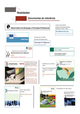 Realidades
                             Documentos de relevância

                                                                                    A Crise social Global
                                                                                    Relatório da Situação Social
                                                                                    Mundial em 2011 - ONU




                                         A Europa em números
                                         Anuário do Eurostat 2011




Os Governos num Olhar 2011




                       Divididos continuamos
                       Por que continua a desi-
                       gualdade a aumentar.            As Reformas num Olhar
                       Base de dados interacti-        2011
                       va:
                        Base de dados sobre           Sistemas de aposentação
                       distribuição de rendi-          e reforma, na OCDE e
                       mento e pobreza                 G20
                        PETAL– comparação
                       do país atendendo a 6           Base de cálculo interacti-
                       indicadores de iniquida-        va
                       de
                        TRAFFIC LIGHT - com-
                       paração do país com 6
                       indicadores de iniquida-
                       de e 4 de redistribuição.



                                                                                     A Sociedade num Olhar 2011
              Fazer melhor pelas
              famílias                                                                               Inquérito Económico
                                                                                                     Março 2012 - UE
              Base de dados interac-
              tiva
 
