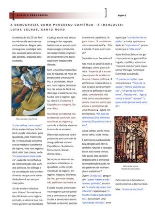 OLHAR A DEMOCRACIA                                                                            Página 2



A DEMOCRACIA COMO PROCESSO CONTÍNUO– A IDEOLOGIA:
LUTAS VELHAS, CANTO NOVO

A celebração do 25 de Abril       e justiça social não está a   do sistema capitalista. Al-     açam que “um dia hei de ter
enche-nos de sentimentos          conseguir dar resposta.       guns dizem, “é uma demo-        poder”, e todos apontam o
contraditórios. Alegria pelo      Assistimos ao aumento do      cracia sequestrada” . Fica      dedo ao “capitalismo”, propa-
conseguido, nostalgia pelo        desemprego e à falência       a dúvida. O que quer o po-      lando que a “dita dura”.
ido, saudade pelo camara-         da classe média, originan-    vo?
                                                                                                Após António Salazar ter ga-
das perdido, angústia pelo        do novamente uma socie-
                                                                Capitalismo ou Socialismo?      nho o prémio de grande Por-
sucedido.                         dade com fossos entre
                                                                                                tuguês, o público votou nos
                                  classes.                      Não mais se poderá adiar a
                                                                                                “homens da luta” para repre-
                                                                ideologia, como quer a di-
                                  Sem uma eficaz redistribui-                                   sentar Portugal no festival
                                                                reita. Impende já a acusa-
                                  ção de riqueza, de novo se                                    Eurovisão da canção.
                                                                ção popular da existência
                                  proporciona uma luta ve-
                                                                de uma “classe política . A     “É preciso acreditar” que
                                  lha, a de classes, desta
                                                                verificar-se, nessa altura, a   venceremos a “Força da re-
                                  vez, num regime democrá-
                                                                luta do povo será também        acção”. “Minha querida pá-
                                  tico. Se antes de Abril era
                                                                contra os políticos e os par-   tria”, “Oh gente da minha
                                  claro que o sistema se con-
                                                                tidos, considerados não         terra”, “Recuso-me”. “Agora,
                                  fundia com o regime, ago-
                                                                mais como seus represen-        nunca é tarde” “porque” “o
                                  ra, não o é. O sistema é
                                                                tantes, mas sim como opo-       povo unido jamais será venci-
                                  Capitalista e o regime, De-
                                                                sitores e promotores de         do”.
                                  mocrático.
                                                                uma ditadura , agora em
                                  As críticas ao sistema não    democracia. “No país da
   Pela Liberdade. Júlio Pomar.
                                  se deverão confundir com      verborreia/Uma brilhante
                                  as críticas ao regime ;       carreira/Dá produto todo o
“Lutas velhas, canto novo”.       contudo a História sistema-   ano”.
A luta essencial que define       ticamente os enovela.
                                                                Lutas velhas, canto novo;
Abril, é pela Liberdade, pela
                                  Diferentes sistemas foram     canto velho, lutas novas.
Igualdade, pela Fraternida-
                                  propostos para atenuar as
de. A instauração da Demo-                                      É admirável a actualidade
                                  desigualdades sociais:
cracia resolveu o problema                                      das canções pré-Abril e,
                                  Capitalismo, Socialismo,
de regime, mas não esgotou                                      também notável, a reacção
                                  Comunismo, Social-
Abril. Abril dos cravos, onde                                   social aos novos cantos.
                                  democracia…
“é o povo quem mais orde-                                       Não serão eles também
na”, assenta na confiança         Se todos os sistemas se       veículos para a denúncia
da representação dos parti-       propõem estabelecer a         da insatisfação social, no-
                                                                                                       Menina dos Cravos.
dos políticos. No diálogo e       igualdade, a dita imple-      vas palavras de interven-            Amadeo Souza Cardoso.
na concertação sob o enten-       mentação de alguns, em        ção e resistência?
dimento de que uma socie-         regime, mostrou diferente.    Dizem “já não dá”, pergun-
dade deverá ser sempre            Os fins, por mais nobres,     tam “quem meteu a mão           Defendamos o Socialismo,
mais justa.                       não justificam os meios.      no meu quinhão”, anunci-        aprofundemos a Democracia.
Já não existem ditadura           É deste novelo entre siste-   am “a morte do jovem con-
                                                                                                Mas, “a luta vai ser dura”.
nem ditador, formalmente          ma e regime que se questi-    tribuinte”, apelam que “o
                                  ona a democracia, em par-     mundo muda a cada gesto
identificáveis como regime;
                                  ticular a democracia como     teu”, denunciam uma
contudo, o sistema que pro-
metia garantir as liberdades      fachada ou biombo popular     “sociedade confusa”, ame-
 