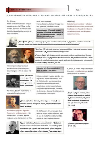OLHAR A DEMOCRACIA                                                                                               Página 3



O DESENVOLVIMENTO DOS SISTEMAS DITATORIAIS PARA A DEMOCRACIA


Em Síntese.                                     Hitler inicia invasões.                             Beveridge).
Adam Smith teoriza sobre a rique-               França, Espanha, Itália e Portugal tive-            Socialismo democrático e a Social-
za das nações; Karl Marx, na Ale-               ram governos colaboracionistas.                     democracia contribuem para a cons-
manha, denuncia as não-virtudes                                                                     trução de uma Nova Ordem Econó-
                                                 Oliveira Salazar: "O caminho para os
do sistema capitalista. Ambiciona-                                                                  mica Internacional e o progresso
                                                 países em dificuldades, e mesmo para os
se o Socialismo.                                 que não estão e dificuldades, é sempre o           das democracias.
                                                 mesmo: produzir e poupar."...


               Adam Smith: “Assim que a terra de qualquer país se tenha tornado toda privada, os proprietários, como todos os outros ho-
               mens, que adoram tirar proveito de onde nunca trabalharam, exigirão uma renda até pelos bens naturais”.


                                              Karl Marx: “De cada um de acordo com as suas possibilidades, a cada um de acordo com as suas
                                              necessidades.” “A Democracia é a via para o Socialismo”.

                                              Friedrich Engels: “Por burguesia entende-se a massa de modernos capitalistas, donos dos meios
                                              de produção sociais e empregadores de trabalho assalariado. Por proletariado, entende-se a moder-
                                              na classe de trabalhadores assalariados, que não tendo meios de produção próprios, estão reduzidos
                                              à venda da sua força de trabalho para viver.

Hitler implementa o Nacional-
socialismo discursando sobre o                  Mussolini: “ A Democracia é linda em                E, então, o contra-ataque do capita-
desemprego e o fim da classe mé-                teoria, na prática, é uma falácia”.
                                                                                                    limo, com o neoliberalismo , globali-
dia.                                                                                                zando o recuo da História.
                 Hitler: “Ao vitorioso
                                                Estalin, resiste à invasão Alemã e con-
                 nunca é perguntado se
                                                segue uma importante derrota Nazi.
                 disse a verdade”. “A
                                                Os EUA intervêm bombardeando a
                 sorte dos governantes é os
                                                Alemanha, terminando a Guerra.
                 homens não pensarem”.
                                                A sociedade condena as ditaduras.
                                                O regime Russo é também condena-
Na Russia, Estalin, implementa o                do. Inicia-se a disputa ideológica entre
chamado Socialismo real.                                                                             Hayek: (…) hoje os socialistas podem
                                                Capitalismo e Comunismo.
                                                                                                     preservar as suas posições na academia
                                                                                                     da Economia meramente pelo pretexto

                  Estalin: “As ideias são mais poderosas que as armas. Se não                        de que as diferenças são questões mo-
                                                                                                     rais, cuja ciência não pode decidir
                  deixamos os nossos inimigos ter armas, porque os haveremos de
                                                                                                     (1899-1992).
                  deixar ter ideias?”

A Alemanha propõe à Inglaterra                  Os EUA ajudam à reconstrução Euro-
fundar uma união europeia . Na                  peia. Os países erigem o Estado Soci-
iminência da 2ªGuerra, Keynes                   al, uns de matiz Alemã (Bismarck) e
negoceia uma aliança com os EUA.                outros de matiz Inglesa (Keynes-

                 Keynes: “ As ideias Mudam o curso da história”. “ O Capitalis-                       Friedman: Não há almoços grátis.
                 mo internacional decadente e individualista, nas mãos do qual nos                    (1912 - 2006)
                 encontramos após a guerra, não é um sucesso. Não é inteligente.
                 Não é bonito. Não é justo. Não é virtuoso. E não produz bens”.
 