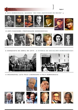 SEPARATA
                                                                                                       Página 4
         MERIDIONAL

A ANTI-DEMOCRACIA: QUANDO “OS FINS JUSTIFICAM OS MEIOS”




Hitler              Mussolini            Franco         Salazar         Petain

                                                                                             Estalin                Mao

 O ANTI-FASCISMO: PREPARAÇÃO DEMOCRÁTICA




         Edmundo   Mário                                   Vasco       Natália                   Catarina            Álvaro
         Pedro     Soares                Tito Morais       Lourenço    Correia                   Eufémia             Cunhal




A CONQUISTA DE ABRIL DE 1974 - A VITÓRIA DO SOCIALIMO DEMOCRÁTICO




                   Mário Soares e Álvaro Cunhal                                  Presos políticos



A INCANSÁVEL LUTA PELA LIBERDADE E PELA DEMOCRACIA




                                            Mário                 José
                                            Soares                Saramago




                                Luther                                                                            Nelson
Yitzhak Rabin                   King       Olof Palme             Willy Brandt         Allende                    Mandela
 