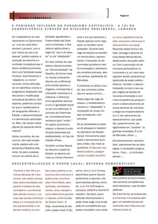 Página 8
       OLHAR A DEMOCRACIA


A PERIGOSA INFLEXÃO DO PARADIGMA CAPITALISTA - A LEI DA
SOBREVIVÊNCIA ATRAVÉS DO DISCURSO NEOLIBERAL: LAMARCK

Se o Capitalismo se revê      berdade, Igualdadae e         ente e em que sectores; o     co como capitalismo de Es-
claramente no Darwinismo      Fraternidade são tidos        Estado apenas como regu-      tado, enquanto indicia que é
ou “a lei do mais forte”,     como universais, o libe-      lador ou também como          naturalmente corrupto .
também Lamarck, com a         ralismo aplicou-lhes a        prestador. Durante esta       Atacando desta forma o Es-
sua “teoria do uso e do       regra do “uso e do desu-      vaga de ataque ao socialis-   tado, esmaga-o perante as
desuso” poderá explicar a     so” ou da “adaptação”.        mo democrático, aprovei-      suas bases democráticas,
evolução do sistema e a                                     tando o insucesso do de-      destituindo-o de poder políti-
                              Um dos méritos do capi-
confusão conceptual que a                                   nominado socialismo real,     co. Com a promoção da de-
                              talismo liberal consistiu
teoria neoliberal promove.                                  foi encorajado o abandono     mocracia participativa cir-
                              na “democratização” da
Com uma facilidade quase                                    de conceitos precisos, ape-   cunscreve-o a um mero apa-
                              filosofia. De forma mais
intuitiva, reconhecemos o                                   nas porque, apelidados de     ziguador social; porquanto já
                              ou menos consciente,
“adapta-te, ou morre”;                                      Marxistas.                    destituído de poder político
                              discutiu-se a diferença
contudo, temos dificulda-                                                                 efectivo. Também a descen-
                              entre direito positivo e      E entrámos no difuso mun-
de em identificar a lenta e                                                               tralização cumpre o seu pa-
                              negativo, contrapondo a       do, dos conceitos utiliza-
progressiva adaptação dos                                                                 pel: órgãos de Estado de
                              Liberdade individual e a      dos em senso comum…..
discursos e modificação                                                                   menores dimensões e com
                              colectiva; a diferença
conceptual paulatina. Com                                   Nesta segunda vaga de         mais competências proporci-
                              entre Igualdade perante
espanto, podemos consta-                                    ataque, o neoliberalismo      onam o desenvolvimento de
                              a Lei e a igualdade social
tar que o neoliberalismo                                    recorreu à “adaptação” e      novos sectores de mercado,
                              ou de circunstâncias. O
de vanguarda defende o                                      introdução de novas mo-       o elogio ao empreendedoris-
                              conceito de Fraternida-
Estado, a descentralização                                  das conceptuais, mal-         mo (!) (em detrimento do
                              de, irremediavelmente
e a democracia participati-                                 precisas.                     associativismo), que pode-
                              remissivo para “irmão”,
va. Mas, não seriam estes                                   Se as sociedades europei-     rão, posteriormente, ser
                              foi sujeito ao primeiro
pilares da esquerda demo-                                   as do pós-guerra resistem     aglutinados em “clusters” ou
                              ataque: o desuso e subs-
crática?                                                    ao abandono do Estado         grandes empresas. É a Lei
                              tituição descarada por
Vários conceitos, de uso      solidariedade; um tipo de     Social, intimamente asso-     do Mercado, dizem…..
comum, têm sido ampla-        relação difusa…               ciado à democracia euro-      Simultaneamente, recomen-
mente usados sob uma                                        peia; então, não mais se      dam: abandonem-se as ideo-
                              Também na fase liberal,
semântica filosófica dife-                                  questiona. O discurso neo-    logias, é necessário pragma-
                              se discutia o papel do
rente. Se para a pessoa                                     liberal aceita-o, categori-   tismo. Pois…….é incómodo
                              Estado, se deveria ser
comum os valores da Li-                                     zando o modelo económi-       pensar…..
                              mais ou menos interveni-

DESCENTRALIZAÇÃO E PODER LOCAL: REFORÇO DEMOCRÁTICO?

“Durante o Sec XIX e pri-     bas) para justificar a au-   verno, com o Livro Verde ,
meiras décadas de nove-       tonomia administrativa e     aparentava querer discutir
centos, nas várias concep-    política das circunscri-     seriamente o assunto, nos      deira política de proximidade -
ções sobre sociedade sub-     ções intermédias, apre-      seus diversos planos; contu-   não somente competências
jacente à defesa do des-      sentadas, simultanea-        do, a Lei 44/XII revela o      administrativas, mas também
centralismo, encontra-se      mente, como reacção e        contrário. ANMP e ANAFRE       políticas.
esta atitude comum: a re-     como alternativa perante     resistem. De facto, quem       De outra forma, as autarquias
cusa das teorias contratua-   o impulso uniformizador      defende efectivamente o        e empresas municipais peri-
listas e a invocação de te-   do Estado Novo”.             poder local exige uma ampli-   gam em transformar-se em
ses jusnaturalistas e de      Hoje, novamente se dis-      ação de competências que       extensões das máquinas par-
pendor histórico (ou am-      cute o poder local. O Go-    possa consolidar uma verda-    tidárias locais.
 