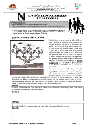 Universidad Católica de Santa María
                           “Proyecto Fortaleciendo las capacidades de los docentes de la región Moquegua”
                                                  Componente Áreas Curriculares
                                     DIPLOMADO: GESTION DE LA FUNCION DOCENTE



                                LOS NÚMEROS NATURALES
                                     EN LA FAMILIA

   APRENDIZAJE ESPERADO:
     Reconoce la presencia de los Números Naturales en su contexto.
     Aplica estrategias para la resolución de problemas relacionados con los Números Naturales.


    A continuación se resolverán ejemplos con números naturales
    a partir de un árbol genealógico familiar.

    ¿QUÉ ES UN ÁRBOL GENEALÓGICO?                                   ---------------------------------------------------------------
                                                            ¿Te has fijado en la forma de los árboles? En un
                                                            árbol frondoso, de un solo tronco se desprenden
                                                            muchas ramas de las que, a su vez, salen más
                                                            ramas. Pues así, como un árbol crece cada día y
                                                            en cada temporada obtiene nuevas ramas, hojas
                                                            y frutos, así tu familia ha crecido a lo largo del
                                                            tiempo. Cada vez que tus papás o tus tíos o algún
                                                            otro pariente tiene hijos, se ramifica el árbol de
                                                            tu familia y se hace más grande y más grande y
                                                            más grande… Usando esta comparación entre los
                                                            árboles y las familias se inventaron los árboles
                                                            genealógicos, que son la historia del crecimiento
                                                            de las familias acomodada en un dibujo con
                                                            forma de árbol.
                                                            Hay varias formas de diseñar tu propio árbol
                                                            genealógico donde tus hermanos, primos, tíos y
                                                            sobrinos son las ramas y hojas que salen de las
                                                            ramas principales (ramas-papás, ramas-abuelos,
    etc.) de tu árbol y tendrán, también, sus propios árboles que serán de una forma distinta de la del tuyo.
    Todos tenemos árboles genealógicos grandes y frondosos que han tardado muchos años en crecer y
    que seguirán extendiéndose con el tiempo, por eso si quieres saber cuál es la forma de tu árbol debes
    buscar en los recuerdos de tus papás, abuelos, tíos y amigos de la familia.
    EJEMPLO 1
    Si Marilú, la madre de José, tiene el doble de la edad de su hijo más 8, entonces ¿qué edad tiene Marilú
    actualmente, sabiendo que José tiene 30 años?
    SOLUCIÓN




    EJEMPLO 2

    Según el ejemplo 1, en qué año nació José y qué edad tenía su mamá en ese tiempo?
    SOLUCIÓN




EQUIPO DE CAPACITACIÓN TIC-AC: COMPONENTE MATEMATICA                                                             Página 1
 