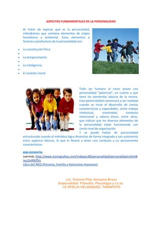 ASPECTOS FUNDAMENTALES DE LA PERSONALIDAD
Al tratar de explicar qué es la personalidad,
indicábamos que contiene elementos de origen
hereditario y ambiental. Estos elementos o
factores constitutivos de la personalidad son:
 La constitución física

 La temperamento

 La inteligencia

 El carácter moral
Todo ser humano al nacer posee una
personalidad "potencial", en cuanto a que
tiene los elementos básicos de la misma.
Esta potencialidad comenzará a ser realidad
cuando se inicie el desarrollo de ciertas
características y capacidades, como trabajo
intelectual, creatividad, conducta
intencional y valores éticos, entre otras,
que indican que los diversos elementos de
la personalidad están funcionando con
cierto nivel de organización.
Y se puede hablar de personalidad
estructurada cuando el individuo logra dinamizar de forma integrada y con autonomía
estos aspectos básicos, lo que le llevará a tener una conducta y un pensamiento
característicos.
BIBLIOGRAFÍA:
Leermás: http://www.monografias.com/trabajos38/personalidad/personalidad.shtml#
ixzz2vtRXZ5ts
Libro del MED (Persona, Familia y Relaciones Humanas)
Lic. Victoria Pilar Anicama Bravo
Especialidad: Filosofía, Psicología y cc.ss
I.E OFELIA VELÁSQUEZ- TARAPOTO
 