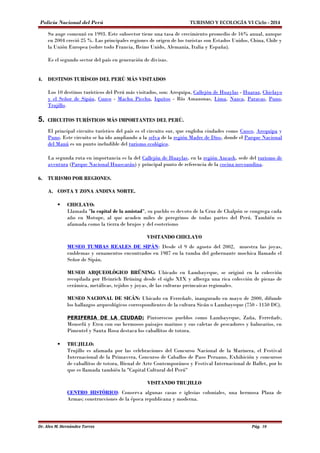 Policía Nacional del Perú TURISMO Y ECOLOGÍA VI Ciclo - 2014 
Su auge comenzó en 1993. Este subsector tiene una tasa de crecimiento promedio de 16% anual, aunque 
en 2004 creció 25 %. Las principales regiones de origen de los turistas son Estados Unidos, China, Chile y 
la Unión Europea (sobre todo Francia, Reino Unido, Alemania, Italia y España). 
Es el segundo sector del país en generación de divisas. 
4. DESTINOS TURÍSCOS DEL PERÚ MÁS VISITADOS 
Los 10 destinos turísticos del Perú más visitados, son: Arequipa, Callejón de Huaylas - Huaraz, Chiclayo 
y el Señor de Sipán, Cuzco - Machu Picchu, Iquitos - Río Amazonas, Lima, Nazca, Paracas, Puno, 
Trujillo. 
5. CIRCUITOS TURÍSTICOS MÁS IMPORTANTES DEL PERÚ. 
El principal circuito turístico del país es el circuito sur, que engloba ciudades como Cusco, Arequipa y 
Puno. Este circuito se ha ido ampliando a la selva de la región Madre de Dios, donde el Parque Nacional 
del Manú es un punto ineludible del turismo ecológico. 
La segunda ruta en importancia es la del Callejón de Huaylas, en la región Ancash, sede del turismo de 
aventura (Parque Nacional Huascarán) y principal punto de referencia de la cocina novoandina. 
6. TURISMO POR REGIONES. 
A. COSTA Y ZONA ANDINA NORTE. 
 CHICLAYO: 
Llamada "la capital de la amistad", su pueblo es devoto de la Cruz de Chalpón se congrega cada 
año en Motupe, al que acuden miles de peregrinos de todas partes del Perú. También es 
afamada como la tierra de brujos y del esoterismo 
VISITANDO CHICLAYO 
MUSEO TUMBAS REALES DE SIPÁN: Desde el 9 de agosto del 2002, muestra las joyas, 
emblemas y ornamentos encontrados en 1987 en la tumba del gobernante mochica llamado el 
Señor de Sipán. 
MUSEO ARQUEOLÓGICO BRÜNING: Ubicado en Lambayeque, se originó en la colección 
recopilada por Heinrich Brüning desde el siglo XIX y alberga una rica colección de piezas de 
cerámica, metálicas, tejidos y joyas, de las culturas preincaicas regionales. 
MUSEO NACIONAL DE SICÁN: Ubicado en Ferreñafe, inaugurado en mayo de 2000, difunde 
los hallazgos arqueológicos correspondientes de la cultura Sicán o Lambayeque (750 - 1150 DC). 
PERIFERIA DE LA CIUDAD: Pintorescos pueblos como Lambayeque, Zaña, Ferreñafe, 
Monsefú y Eten con sus hermosos paisajes marinos y sus caletas de pescadores y balnearios, en 
Pimentel y Santa Rosa destaca los caballitos de totora. 
 TRUJILLO: 
Trujillo es afamada por las celebraciones del Concurso Nacional de la Marinera, el Festival 
Internacional de la Primavera, Concurso de Caballos de Paso Peruano, Exhibición y concursos 
de caballitos de totora, Bienal de Arte Contemporáneo y Festival Internacional de Ballet, por lo 
que es llamada también la "Capital Cultural del Perú" 
VISITANDO TRUJILLO 
CENTRO HISTÓRICO: Conserva algunas casas e iglesias coloniales, una hermosa Plaza de 
Armas; construcciones de la época republicana y moderna. 
Dr. Alex M. Hernández Torres Pág. 10 
 
