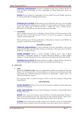 Policía Nacional del Perú TURISMO Y ECOLOGÍA VI Ciclo - 2014 
COMPLEJOS ARQUEOLÓGICOS: destacan la ciudadela de Chan Chan, la Huaca del Sol y la 
Luna, la Huaca del Dragón, el centro arqueológico El Brujo, Pakatnamú, Huaca La 
Esmeralda. 
MUSEOS: Destaca el Museo de Arqueología de la Universidad Nacional de Trujillo, además los 
museos Cassinelli, Museo de Zoología Juan Ormena. 
PERIFERIA DE LA CIUDAD: El departamento de La Libertad le ofrece muy cerca de Trujillo 
la caleta de Huanchaco, afamada por sus caballitos de totora, las playas de Chicama, una de las 
mejores del mundo para la práctica del surf, y también las visitas a Moche, Otuzco, 
Huamachuco y Cachicadán con sus aguas termales en la zona andina. 
 CAJAMARCA 
Aquí se produjo el encuentro entre Atahualpa y Francisco Pizarro el 16 de noviembre de 1532, 
fecha que marcó el inicio del ocaso de los Incas y el inicio de la conquista y colonización 
española y la transculturación. 
Ha sido declarada como "Patrimonio Histórico y Cultural de las Américas" por UNESCO. Su 
carnaval es uno de los más famosos del Perú. 
VISITANDO CAJAMARCA 
COMPLEJOS ARQUEOLÓGICOS: Se tienen registrados 90 centros arqueológicos, entre los que 
destacan Cumbe Mayo, las Ventanillas de Otuzco y Combamayo. De la época incaica el Cuarto 
del Rescate y los Baños del Inca. 
CENTRO HISTÓRICO: Iglesias y casonas coloniales, modestos museos como el Museo 
Arqueológico y Etnográfico ubicado en el antiguo Hospital de Mujeres y el Museo Médico 
ubicado en el antiguo Hospital de Varones, ambos anexos de la Iglesia de Belén (Siglo XVIII). 
PERIFERIA DE LA CIUDAD: Hacienda ganadera La Collpa, los Baños del Inca, el bosque de 
piedras del Cumbe Mayo, el pueblo de artesanos de Aylambo, Granja Porcón, etc. 
B. COSTA SUR. 
· LIMA: 
Llamada la "Ciudad de los Reyes" por los conquistadores españoles, fue fundada por Francisco 
Pizarro el 18 de enero de 1535. Su centro histórico y el Convento de San Francisco han sido 
denominados por UNESCO "Patrimonio Cultural de la Humanidad". Además Lima es la 
capital gastronómica de América. 
Por lo general, Lima es la puerta de ingreso al Perú a través del Aeropuerto Internacional 
"Jorge Chávez" 
VISITANDO LIMA 
CENTRO HISTÓRICO : Destaca el Convento de San Francisco, también declarado Patrimonio 
Cultural de la Humanidad. 
SITIOS ARQUEOLÓGICOS: Destacan Caral, Pachacámac, Puruchuco, Cajamarquilla, Huaca 
Pucllana, entre otros. 
MUSEOS: Lima cuenta con los mejores museos del Perú, en el ámbito arqueológico, histórico y 
artístico. Estos guardan las más ricas colecciones de todo el pasado peruano. Museo Larco, 
Museo Nacional de Antropología, Arqueología e Historia, Museo de Oro del Perú. 
EL RÍMAC: En él podrá encontrar bellas construcciones coloniales, museos, la afamada Plaza 
de Toros de Acho y ascender al cerro San Cristóbal y tener una excelente vista de todo Lima. 
Dr. Alex M. Hernández Torres Pág. 11 
 