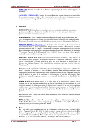 Policía Nacional del Perú TURISMO Y ECOLOGÍA VI Ciclo - 2014 
BARRANCO: llamado la "ciudad de los Molinos", apacible lugar de poetas, artistas y punto de 
bohemios. 
SAN ISIDRO Y MIRAFLORES: Son dos distritos de Lima que se caracterizan por la modernidad 
de sus construcciones y servicios, y hoy concentran los mejores hoteleros, restaurantes, centros 
comerciales, centros de espectáculos, y el sistema bancario y empresarial. 
· PARACAS 
TURISMO EN PARACAS: Paracas es un balneario, una península, una bahía, una cultura 
preincaica, una Reserva Nacional y el nombre de un fuerte viento, que esporádicamente 
produce tormentas de arena del desierto. 
BALNEARIO DE PARACAS: En la provincia de Pisco; es un lugar de playas apacibles, muy 
cerca se ubica una pintoresca caleta de pescadores El Chaco y la Puntilla, y la zona residencial. 
Es el punto de partida para conocer los fantásticos atractivos que se ubican en sus alrededores. 
RESERVA NACIONAL DE PARACAS: Dedicada a la protección y la conservación de 
ecosistemas marinos, y para la protección del patrimonio cultural e histórico de la cultura 
preincaica Paracas (800 a.C. 600 d.C.), destacando el complejo arqueológico de Cerro Colorado. 
Está considerada como uno de los ecosistemas más raros y más ricos del mundo; fue declarado 
"Patrimonio Natural de la Humanidad" por UNESCO. Sobre esta área existen grandes 
cantidades de aves endémicas y migratorias. 
PENÍNSULA DE PARACAS: En la zona norte de este accidente geográfico y sobre la ladera de 
una colina de arena se localiza la enigmática figura del "Candelabro", una teoría atribuye su 
diseño y construcción a culturas preincaicas, hasta hoy no se determina su significación. Las 
lanchas que realizan el paseo a las Islas Ballestas permiten tener una excelente vista del 
"Candelabro". 
En la zona sur de la península, destacan las playas de arena y poco oleaje como Lagunillas, La 
Mina, Yumaque y Mendieta. La playa de Punta Arquillo tiene un mirador natural desde 
donde podrá apreciar una gran colonia de lobos marinos en estado natural. La playa Atenas con 
suelo de piedras, al norte de la península, es preferida para la práctica del windsurf. Para 
disfrutar de maravillosos paisajes marinos se recomienda las playas de La Catedral y Los 
Frailes. 
BAHÍA DE PARACAS: Bahía marina en la parte norte de la península de Paracas, aquí el 
General José de San Martín desembarcó con las fuerzas libertadoras el 8 de septiembre de 1820, 
e inició la campaña de independencia y el fin del virreinato español. En las playas de esta bahía, 
será frecuente encontrar parihuanas andinas (flamencos), especialmente en Sequión, de bello 
plumaje rojo y blanco, que fueron las que inspiraron a San Martín los colores de la bandera 
peruana. 
En la bahía se ubica Puerto San Martín, al que arriban con cierta frecuencia cruceros con gran 
número de turistas. 
PISCO: Dividido en Pisco pueblo y Pisco puerto. En sus playas se ubica la caleta de pescadores 
de San Andrés. Pisco cuenta con un aeropuerto que no tiene tráfico aéreo regular. El puerto ha 
sido desplazado por el moderno puerto San Martín. 
· ICA 
Ica y sus valles, estuvieron habitados por las civilizaciones preincaicas Nazca (300 a.C. - 1000 
d.C.) y Paracas (600 a.C. - 200 d.C.). En Ica los españoles plantaron la vid traídas desde las Islas 
Canarias, España. Y fue el primer lugar de la Nueva Castilla donde se produjo vino, y también 
el aguardiente de uva (Pisco). Tres son las fiestas más importantes de Ica: la fiesta de la 
Vendimia, y las fiestas del Señor de Luren y de la Virgen del Carmen de Chincha. 
Dr. Alex M. Hernández Torres Pág. 12 
 
