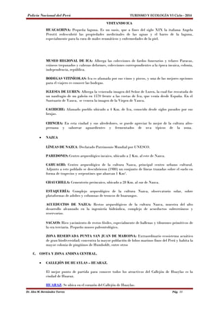 Policía Nacional del Perú TURISMO Y ECOLOGÍA VI Ciclo - 2014 
VISITANDO ICA 
HUACACHINA: Pequeña laguna. Es un oasis, que a fines del siglo XIX la italiana Angela 
Perotti redescubrió las propiedades medicinales de las aguas y el barro de la laguna, 
especialmente para la cura de males reumáticos y enfermedades de la piel. 
MUSEO REGIONAL DE ICA: Alberga las colecciones de fardos funerarios y telares Paracas, 
cráneos trepanados y cabezas deformes, colecciones correspondientes a la época incaica, colonia, 
independencia, república. 
BODEGAS VITINÍCOLAS: Ica es afamada por sus vinos y piscos, y una de las mejores opciones 
para el viajero es conocer las bodegas. 
IGLESIA DE LUREN: Alberga la venerada imagen del Señor de Luren, la cual fue rescatada de 
un naufragio de un galeón en 1570 frente a las costas de Ica, que venía desde España. En el 
Santuario de Yauca, se venera la imagen de la Virgen de Yauca. 
CACHICHE: Afamado pueblo ubicado a 4 Km. de Ica, conocido desde siglos pasados por sus 
brujas. 
CHINCHA: En esta ciudad y sus alrededores, se puede apreciar lo mejor de la cultura afro-peruana 
y saborear aguardientes y fermentados de uva típicos de la zona. 
· NAZCA 
LÍNEAS DE NAZCA: Declarado Patrimonio Mundial por UNESCO. 
PAREDONES: Centro arqueológico incaico, ubicado a 2 Km. al este de Nazca. 
CAHUACHI: Centro arqueológico de la cultura Nazca, principal centro urbano cultural. 
Adjunto a este poblado se descubrieron (1980) un conjunto de líneas trazadas sobre el suelo en 
forma de trapecios y serpentines que abarcan 1 Km². 
CHAUCHILLA: Cementerio preincaico, ubicado a 28 Km. al sur de Nazca. 
ESTAQUERÍA: Complejo arqueológico de la cultura Nazca, observatorio solar, sobre 
plataformas de adobes y columnas de troncos de huarangos. 
ACUEDUCTOS DE NAZCA: Restos arqueológicos de la cultura Nazca, muestra del alto 
desarrollo alcanzado en la ingeniería hidráulica, complejo de acueductos subterráneos y 
reservorios. 
SACACO: Rico yacimiento de restos fósiles, especialmente de ballenas y tiburones primitivos de 
la era terciaria. Pequeño museo paleontológico. 
ZONA RESERVADA PUNTA SAN JUAN DE MARCONA: Extraordinario ecosistema acuático 
de gran biodiversidad; concentra la mayor población de lobos marinos finos del Perú y habita la 
mayor colonia de pingüinos de Humboldt, entre otros 
C. COSTA Y ZONA ANDINA CENTRAL. 
· CALLEJÓN DE HUAYLAS – HUARAZ. 
El mejor punto de partida para conocer todos los atractivos del Callejón de Huaylas es la 
ciudad de Huaraz. 
HUARAZ: Se ubica en el corazón del Callejón de Huaylas. 
Dr. Alex M. Hernández Torres Pág. 13 
 