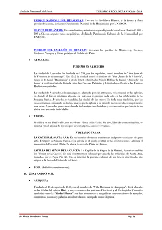 Policía Nacional del Perú TURISMO Y ECOLOGÍA VI Ciclo - 2014 
PARQUE NACIONAL DEL HUASCARÁN: Destaca la Cordillera Blanca, y la fauna y flora 
propia de la zona, declarado Patrimonio Natural de la Humanidad por UNESCO. 
CHAVÍN DE HUÁNTAR: Extraordinario yacimiento arqueológico de la cultura Chavín (1,000 - 
200 a.C), con arquitecturas megalíticas, declarado Patrimonio Cultural de la Humanidad por 
UNESCO. 
PUEBLOS DEL CALLEJÓN DE HUAYLAS: destacan los pueblos de Monterrey, Recuay, 
Carhuaz, Yungay y Caraz próximo al Cañón del Pato. 
· AYACUCHO. 
TURISMO EN AYACUCHO 
La ciudad de Ayacucho fue fundada en 1539, por los españoles, con el nombre de "San Juan de 
la Frontera de Huamanga". En 1542 la ciudad tomó el nombre de "San Juan de la Victoria", 
luego se le llamó "Huamanga" y desde 1824 el libertador Simón Bolívar la llamó "Ayacucho" en 
honor a la última batalla librada entre las Fuerzas Patriotas y Libertadoras frente a las Fuerzas 
Realistas españolas. 
La ciudad de Ayacucho, o Huamanga, es afamada por sus artesanos, es la ciudad de las iglesias, 
en donde el fervor cristiano alcanza su máxima expresión cada año en la celebración de la 
Semana Santa. Ayacucho, es también, la ciudad de las cruces. Es toda una tradición, que las 
casas exhiban coronando su techo, una pequeña iglesia y su cruz de barro cocido, o simplemente 
una cruz. Ayacucho posee una cómoda infraestructura hotelera y restaurantes que harán de su 
visita una estancia inolvidable. 
· TARMA 
Se ubica en un fértil valle, con excelente clima todo el año. Su aire, libre de contaminación, se 
mezcla con el aroma de los bosques de eucaliptos, saucos y retamas. 
VISITANDO TARMA 
LA CATEDRAL SANTA ANA: En su interior destacan numerosas imágenes cristianas de gran 
arte. Durante la Semana Santa, esta iglesia es el punto central de las celebraciones. Alberga el 
mausoleo del General Odría. Se ubica frente a la Plaza de Armas. 
CAPILLA DEL SEÑOR DE LA CÁRCEL: La Capilla de la Virgen de la Merced, llamada también 
del "Señor de la Cárcel". Es una construcción colonial que guarda las reliquias de Santa Ana, 
donadas por el Papa Pío XI. En su interior la pintura colonial de un Cristo crucificado, dio 
origen a la fiesta del Señor de la Cárcel. 
· LIMA (definido anteriormente). 
D. ZONA ANDINA SUR. 
· AREQUIPA 
Fundada el 15 de agosto de 1540, con el nombre de "Villa Hermosa de Arequipa". Está ubicada 
en las faldas del volcán Misti, y muy cercana a los volcanes Chachani y el Pichupichu. Conocida 
también como la "Ciudad Blanca" por las numerosas y magníficas construcciones de templos, 
conventos, casonas y palacios en sillar blanco, esculpido como filigrana. 
Dr. Alex M. Hernández Torres Pág. 14 
 