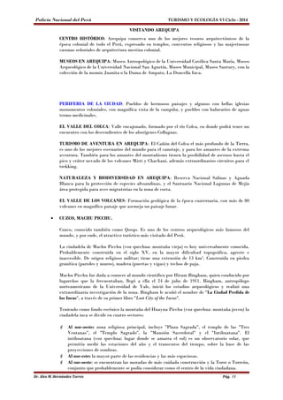 Policía Nacional del Perú TURISMO Y ECOLOGÍA VI Ciclo - 2014 
VISITANDO AREQUIPA 
CENTRO HISTÓRICO: Arequipa conserva uno de los mejores tesoros arquitectónicos de la 
época colonial de todo el Perú, expresado en templos, conventos religiosos y las majestuosas 
casonas señoriales de arquitectura mestiza colonial. 
MUSEOS EN AREQUIPA: Museo Antropológico de la Universidad Católica Santa María, Museo 
Arqueológico de la Universidad Nacional San Agustín, Museo Municipal, Museo Santury, con la 
colección de la momia Juanita o la Dama de Ampato, La Doncella Inca. 
PERIFERIA DE LA CIUDAD: Pueblos de hermosos paisajes y algunos con bellas iglesias 
monumentos coloniales, con magnífica vista de la campiña, y pueblos con balnearios de aguas 
termo medicinales. 
EL VALLE DEL COLCA: Valle encajonado, formado por el río Colca, en donde podrá tener un 
encuentro con los descendientes de los aborígenes Collaguas. 
TURISMO DE AVENTURA EN AREQUIPA: El Cañón del Colca el más profundo de la Tierra, 
es uno de los mejores escenarios del mundo para el canotaje, y para los amantes de la extrema 
aventura. También para los amantes del montañismo tienen la posibilidad de ascenso hasta el 
pico y cráter nevado de los volcanes Misti y Chachani, además extraordinarios circuitos para el 
trekking. 
NATURALEZA Y BIODIVERSIDAD EN AREQUIPA: Reserva Nacional Salinas y Aguada 
Blanca para la protección de especies altoandinas, y el Santuario Nacional Lagunas de Mejía 
área protegida para aves migratorias en la zona de costa. 
EL VALLE DE LOS VOLCANES: Formación geológica de la época cuaternaria, con más de 80 
volcanes en magnífico paisaje que asemeja un paisaje lunar. 
· CUZCO, MACHU PICCHU. 
Cuzco, conocido también como Qosqo. Es uno de los centros arqueológicos más famosos del 
mundo, y por ende, el atractivo turístico más visitado del Perú. 
La ciudadela de Machu Picchu (voz quechua: montaña vieja) es hoy universalmente conocida. 
Probablemente construida en el siglo XV, en la mayor dificultad topográfica, agreste e 
inaccesible. De origen religioso militar; tiene una extensión de 13 km². Construida en piedra 
granítica (paredes y muros), madera (puertas y vigas) y techos de paja. 
Machu Picchu fue dada a conocer al mundo científico por Hiram Bingham, quien conducido por 
lugareños que la frecuentaban, llegó a ella el 24 de julio de 1911. Bingham, antropólogo 
norteamericano de la Universidad de Yale, inició los estudios arqueológicos y realizó una 
extraordinaria investigación de la zona. Bingham le acuñó el nombre de "La Ciudad Perdida de 
los Incas", a través de su primer libro "Lost City of the Incas". 
Teniendo como fondo escénico la montaña del Huayna Picchu (voz quechua: montaña joven) la 
ciudadela inca se divide en cuatro sectores: 
 Al nor-oeste: zona religiosa principal, incluye "Plaza Sagrada", el templo de las "Tres 
Ventanas", el "Templo Sagrado", la "Mansión Sacerdotal" y el "Intihuatana". El 
intihuatana (voz quechua: lugar donde se amarra el sol) es un observatorio solar, que 
permitía medir las estaciones del año y el transcurso del tiempo, sobre la base de las 
proyecciones de sombras. 
 Al nor-este: la mayor parte de las residencias y las más espaciosas. 
 Al sur-oeste: se encuentran las moradas de más cuidada construcción y la Torre o Torreón, 
conjunto que probablemente se podía considerar como el centro de la vida ciudadana. 
Dr. Alex M. Hernández Torres Pág. 15 
 