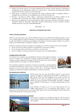 Policía Nacional del Perú TURISMO Y ECOLOGÍA VI Ciclo - 2014 
 Orienta a los turistas respecto a la correcta utilización de los servicios y bienes turísticos, velando por el 
cumplimiento de las disposiciones relativas a la protección y conservación del patrimonio cultural, 
monumental, histórico, natural y turístico nacional. 
 Presta apoyo y cooperará con los organismos de turismo, gobiernos locales, autoridades políticas y 
entidades del sector turismo, en el cumplimiento de sus fines de acuerdo a ley. 
 Previene e investiga los delitos, faltas e infracciones administrativas de hechos punibles en las 
actividades del sector turismo y de ecología, denunciándolos ante las autoridades competentes. 
 Protege áreas geográficas de conservación donde se ubican: Santuarios Históricos Nacionales, Parques 
Nacionales, Reservas Nacionales, Patrimonio Histórico Monumental, recursos naturales, turístico, 
ecológico nacional y otros que su prioridad disponga. 
UNIDAD II 
POTENCIAL ECOLÓGICO DEL PERÚ 
PERÚ PAÍS MEGADIVERSO. 
El Perú es uno de los países más valiosos del planeta Tierra, por su altísima diversidad de paisajes, recursos 
vivos o biodiversidad, sus riquezas minerales y la contribución valiosa de sus gentes al bienestar del mundo. 
La alta diversidad de ecosistemas ha permitido el desarrollo de numerosos grupos humanos con culturas 
propias y destacables logros tecnológicos, culinarios y culturales. 
El Perú en superficie de bosques tropicales es el segundo país en América Latina, cuarto a nivel mundial. 
· De las 117 zonas de vida reconocidas en el mundo 84 se encuentran en el Perú. 
· De los 32 tipos de clima de la Tierra, en el Perú se encuentran 28. 
· Posee la cordillera nevada más grande de los trópicos, que es la Cordillera Blanca. 
ECORREGIONES DEL PERÚ 
Se reconocen 11 eco regiones, que comprenden el mar frío, el mar tropical, el desierto 
costero, el bosque seco ecuatorial, el bosque tropical del Pacífico, la serranía 
esteparia, la puna, el páramo, los bosques de lluvias de altura (selva alta), el bosque 
tropical amazónico (selva baja) y la sabana de palmeras. 
En el territorio nacional se encuentran ecosistemas reconocidos a nivel mundial por 
su altísima diversidad de especies como el mar frío de la Corriente Peruana; los 
bosques secos en la costa norte; la puna; la selva alta y los bosques tropicales 
amazónicos, donde la diversidad de especies llega a su máxima expresión. 
DIVERSIDAD DE ESPECIES. 
El Perú posee una muy alta diversidad de especies, a pesar de los 
registros incompletos y fragmentados. De la flora se calculan unas 25 
000 especies (10% del total mundial) de las cuales un 30% son 
endémicas. Es el 5º país en el mundo en número de especies; el 1º en 
número de especies de plantas de propiedades conocidas y utilizadas 
por la población (4 400 especies) y en especies domesticadas nativas 
(182). 
En lo referente a la fauna, es el 2º en aves (1 816 especies), el 3º en 
anfibios (408 especies), el 3º en mamíferos (462 especies) y muy 
importante en diversidad de peces con cerca de 2 000 especies (10% del total mundial). De las 83 especies de 
Cetáceos del mundo, 36 se encuentran en el Perú. 
DIVERSIDAD DE RECURSOS GENÉTICOS 
Nuestro país es el primero en variedades de papa, de ajíes, de maíz (55 
razas), de granos andinos (quinua, kiwicha, cañigua) y de tubérculos y 
raíces andinos. 
Dr. Alex M. Hernández Torres Pág. 18 
 