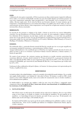 Policía Nacional del Perú TURISMO Y ECOLOGÍA VI Ciclo - 2014 
extensión de terreno llano cubierto por la selva amazónica hacia el este. Casi el 57,3% de la superficie del país 
es ocupada por esta región. 
CLIMA 
A diferencia de otros países ecuatoriales, el Perú no presenta un clima exclusivamente tropical; la influencia 
de los Andes y la corriente de Humboldt conceden una gran diversidad climática al territorio peruano. La 
costa tiene temperaturas moderadas, bajas precipitaciones y alta humedad, con la excepción de su más 
cálida y lluviosa región norte. En la sierra las lluvias son frecuentes durante el verano, mientras que la 
temperatura y humedad disminuyen con la altura hasta llegar a los gélidos picos de los Andes. La selva se 
caracteriza por sus fuertes lluvias y altas temperaturas, con excepción de su región más austral, la cual tiene 
inviernos fríos y lluvias estacionales. 
HIDROGRAFÍA 
La mayoría de ríos peruanos se originan en los Andes y drenan en una de las tres cuencas hidrográficas 
existentes. Los que desembocan en el Océano Pacífico son cortos, de curso empinado y régimen estacional. 
Los tributarios del río Amazonas son más largos, mucho más caudalosos y su curso tiene una pendiente 
menor una vez que salen de la sierra. Los ríos que desembocan en el lago Titicaca son por lo general cortos y 
tienen gran caudal. Los ríos más largos del Perú son el Ucayali, el Marañón, el Río Putumayo, el Yavarí, el 
Huallaga, el Urubamba, el Mantaro y el Amazonas. 
ECOLOGÍA 
El accidentado relieve y particular historia natural del Perú ha causado que éste sea un país megadiverso, 
con una gran variedad de ecosistemas y, consecuentemente, de flora y fauna. 
Aunque tradicionalmente se ha considerado que en el Perú hay tres regiones naturales (la costa, la sierra y la 
selva), lo cierto es que en su territorio se presentan 6 biomas terrestres diferentes, 2 biomas marinos y 3 
biomas de agua dulce. 
En cuanto al mar peruano, dos corrientes marinas que discurren en sentido contrario caracterizan dos 
ecosistemas diferentes. Al norte, desde la latitud 3.2 °S hasta la latitud 6°S, se presencia la Corriente del 
Niño o zona llamada del Mar cálido con una temperatura que oscila entre los 20°C y 27°C. Esta invade a la 
Corriente de Humboldt, que caracteriza la zona llamada del Mar frío y con temperaturas que oscilan entre 
los 12°C y 19°C. 
Conforman la flora emblemática del país la Quina y la Cantuta. La fauna peruana está representada por la 
Vicuña y el gallito de las rocas. 
BIODIVERSIDAD 
La biodiversidad o diversidad biológica, expresa la variedad o diversidad del mundo biológico. En su sentido 
más amplio, biodiversidad es casi sinónimo de ‘vida sobre la Tierra‘. El término se acuñó en 1985 y desde 
entonces se ha venido utilizando mucho, tanto en los medios de comunicación como en círculos científicos y 
de las administraciones públicas. 
La biodiversidad es un concepto que engloba a todos los seres vivos de la Tierra y comprende cuatro 
componentes básicos: las especies de flora y fauna tanto silvestre como domesticada, la variabilidad genética, 
los ecosistemas y la diversidad humana. 
1. FAUNA EN EL PERÚ 
Sólo el Perú cuenta con 462 especies de mamíferos de las cuales 46 son endémicas. Por eso es que el Perú 
ocupa el tercer lugar en el mundo en cuando a la diversidad de mamíferos. El más pequeño de los 
mamíferos es el murciélago de hocico de chancho, que mide 33 mm y pesa 2 gr. El más grande es la 
ballena azul, con 26 m de largo y 120 toneladas de peso. 
En América del Sur habita una especie que fue de mucha utilidad para los pobladores andinos y lo sigue 
siendo hasta hoy. Estos son los camélidos que habitan en el altiplano sudamericano: llamas, alpacas, 
vicuñas y guanacos. 
Dr. Alex M. Hernández Torres Pág. 20 
 