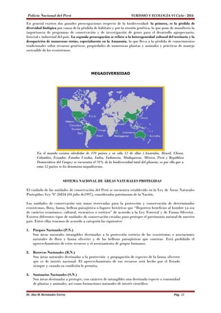 Policía Nacional del Perú TURISMO Y ECOLOGÍA VI Ciclo - 2014 
En general existen dos grandes preocupaciones respecto de la biodiversidad: la primera, es la pérdida de 
diversidad biológica por causa de la pérdida de hábitats y por la erosión genética, lo que pone de manifiesto la 
importancia de programas de conservación y de investigación de genes para el desarrollo agropecuario, 
forestal e industrial del país. La segunda preocupación se refiere a la heterogeneidad cultural del territorio y la 
desaparición de numerosas etnias, especialmente en la Amazonía, lo que lleva a la pérdida de conocimientos 
tradicionales sobre recursos genéticos, propiedades de numerosas plantas y animales y prácticas de manejo 
sostenible de los ecosistemas. 
MEGADIVERSIDAD 
En el mundo existen alrededor de 170 países y en sólo 12 de ellos (Australia, Brasil, China, 
Colombia, Ecuador, Estados Unidos, India, Indonesia, Madagascar, México, Perú y República 
Democrática del Congo) se encuentra el 70% de la biodiversidad total del planeta; es por ello que a 
estos 12 países se les denomina megadiversos. 
SISTEMA NACIONAL DE ÁREAS NATURALES PROTEGIDAS 
El cuidado de las unidades de conservación del Perú se encuentra establecido en la Ley de Áreas Naturales 
Protegidas: Ley N° 26834 (04 julio de1997), consideradas patrimonio de la Nación. 
Las unidades de conservación son zonas reservadas para la protección y conservación de determinados 
ecosistemas, flora, fauna, belleza paisajística o lugares históricos que “Reporten beneficios al hombre ya sea 
de carácter económico, cultural, recreativo o estético” de acuerdo a la Ley Forestal y de Fauna Silvestre. 
Existen diferentes tipos de unidades de conservación creadas para proteger el patrimonio natural de nuestro 
país. Entre ellas tenemos de acuerdo a categoría las siguientes: 
1. Parques Nacionales (P.N.) 
Son áreas naturales intangibles destinadas a la protección estricta de los ecosistemas o asociaciones 
naturales de flora y fauna silvestre y de las bellezas paisajísticas que contiene. Está prohibido el 
aprovechamiento de estos recursos y el asentamiento de grupos humanos. 
2. Reservas Nacionales (R.N.) 
Son áreas naturales destinadas a la protección y propagación de especies de la fauna silvestre 
que es de interés nacional. El aprovechamiento de sus recursos será hecho por el Estado 
siempre y cuando su condición lo permita. 
3. Santuarios Nacionales (S.N.) 
Son áreas destinadas a proteger, con carácter de intangibles una destinada especie o comunidad 
de plantas y animales, así como formaciones naturales de interés científico. 
Dr. Alex M. Hernández Torres Pág. 22 
 
