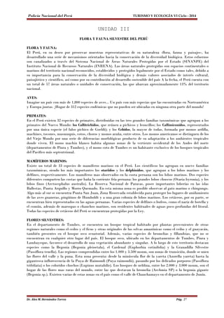 Policía Nacional del Perú TURISMO Y ECOLOGÍA VI Ciclo - 2014 
UNIDAD III 
FLORA Y FAUNA SILVESTRE DEL PERÚ 
FLORA Y FAUNA: 
El Perú, en su deseo por preservar muestras representativas de su naturaleza -flora, fauna y paisajes-, ha 
desarrollado una serie de mecanismos orientados hacia la conservación de la diversidad biológica. Estos esfuerzos 
son canalizados a través del Sistema Nacional de Áreas Naturales Protegidas por el Estado (SINANPE) del 
Instituto Nacional de Recursos Naturales (INRENA). Las áreas naturales protegidas son espacios continentales o 
marinos del territorio nacional reconocidos, establecidos y protegidos legalmente por el Estado como tales, debido a 
su importancia para la conservación de la diversidad biológica y demás valores asociados de interés cultural, 
paisajístico y científico, así como por su contribución al desarrollo sostenible del país A la fecha, el Perú cuenta con 
un total de 57 áreas naturales o unidades de conservación, las que abarcan aproximadamente 13% del territorio 
nacional. 
AVES: 
Imagine un país con más de 1,800 especies de aves... Un país con más especias que las encontradas en Norteamérica 
y Europa juntas. ¡Hogar de 312 especies endémicas que no pueden ser ubicadas en ninguna otra parte del mundo! 
PRIMATES: 
En el Perú existen 32 especies de primates, distribuidas en las tres grandes familias taxonómicas que agrupan a los 
primates del Nuevo Mundo: los Callitrichidos, que reúnen a pichicos y leoncillos; los Callimiconidos, representados 
por una única especie (el falso pichico de Goeldi); y los Cebidos, la mayor de todas, formada por monos ardilla, 
machines, tocones, musmuquis, cotos, choros y monos araña, entre otros. Los monos americanos se distinguen de los 
del Viejo Mundo por una serie de diferencias morfológicas producto de su adaptación a los ambientes tropicales 
donde viven. El mono machin blanco habita algunas zonas de la vertiente occidental de los Andes del norte 
(departamentos de Piura y Tumbes), y el mono coto de Tumbes es un habitante exclusivo de los bosques tropicales 
del Pacifico más septentrional. 
MAMÍFEROS MARINOS: 
Existe un total de 33 especies de mamíferos marinos en el Perú. Los científicos los agrupan en nueve familias 
taxonómicas, siendo los más importantes los otariidos y los delphinidos, que agrupan a los lobos marinos y los 
delfines, respectivamente. Los mamíferos mas observados en la costa peruana son los lobos marinos. Dos especies 
diferentes comparten las costas que baña la corriente fría peruana: los grandes lobos chuscos (Otaria byronia), y los 
lobos finos (Arctocephalus australis). La Reserva Nacional de Paracas, posee importantes loberías en las islas 
Ballestas, Punta Arquillo y Morro Quemado. En esta misma zona es posible observar al gato marino o chingungo. 
Algo más al sur se encuentra Punta San Juan, Zona Reservada establecida para proteger los lugares de anidamiento 
de las aves guaneras, pingüinos de Humboldt y a una gran colonia de lobos marinos. Los cetáceos, por su parte, se 
encuentran bien representados en las aguas peruanas. Varias especies de delfines o bufeos, como el nariz de botella y 
el común, además de marsopas o chanchos marinos, son residentes habituales de aguas poco profundas del litoral. 
Todas las especies de cetáceos del Perú se encuentran protegidas por la Ley. 
FLORES SILVESTRES: 
En el departamento de Tumbes, se encuentra un bosque tropical habitado por plantas provenientes de otras 
regiones naturales como el cedro y el ficus y otras originales de las selvas amazónicas como el ceibo y el guayacán, 
también presentes en el bosque seco ecuatorial. Además, varias especies de bromelias y fillandsias, que no se 
encuentran en cualquier otro lugar del país. El bosque seco, ubicado en los departamentos de Tumbes, Piura y 
Lambayeque, favorece el desarrollo de una vegetación abundante y singular. A lo largo de este territorio destacan 
especies como la Begonia (Begonia pleioetala), el Cardenal (Euphorbia cotinifolia) y la Granadilla Silvestre 
(Passiflora tenella). Las regiones comprendidas entre los 1.000 y 3.500 msnm, son zonas de transición, donde se unen 
las flores del valle y la puna. Esta zona presenta: desde la minúscula flor de la yareta (Azorella yareta) hasta la 
gigantesca inflorescencia de la Puya de Raimondi (Puya raimondii), pasando por los delicados porporos (Passiflora 
trifoliata) o los coloridos chochos (Lupinus mutabilis). Los bosques de neblina, entre los 2.000 y 3.000 msnm, son el 
hogar de las flores mas raras del mundo, entre las que destacan la bromelia (Aechmia SP) o la begonia gigante 
(Begonia sp.). Existen varias de estas zonas en el país como el valle de Chanchamayo en el departamento de Junín. 
Dr. Alex M. Hernández Torres Pág. 27 
 