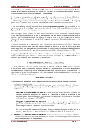 Policía Nacional del Perú TURISMO Y ECOLOGÍA VI Ciclo - 2014 
ha desarrollado una actividad forestal maderable, que esté en concordancia con la superficie boscosa 
nacional. El sector forestal representa apenas entre el 1 % y el 4% del PBI nacional. La superficie destinada 
al aprovechamiento forestal llega apenas a unas 2 millones de ha. 
El país no posee una política adecuada para integrar los recursos boscosos dentro de las posibilidades del 
desarrollo nacional y como una de las bases económicas. Por la falta de preocupación la superficie boscosa se 
va reduciendo por la tala y la quema. Se calcula que por año el país destruye unas 250 000 ha de bosques y 
quema unos 12,5 millones de m3 de madera por un valor de unos 2 500 millones de dólares anuales. 
El país posee, además, unas 7,5 millones de ha de tierras que deben ser reforestadas. Casi la totalidad de esta 
superficie de tierras de aptitud para la reforestación está en la Sierra, donde los problemas de erosión y de 
degradación de las cuencas son muy graves. 
Estas tierras para reforestación son una de las grandes posibilidades sociales, económicas y ambientales para 
el país. La reforestación anual de 50 000 ha generaría unos 500 000 puestos de trabajo con un costo no 
superior a los 50 millones de dólares. Sin embargo, el impacto social en la Sierra, una región de pobreza 
crónica, sería muy destacable por la generación de ocupación y de recursos deficitarios (leña, madera y sus 
derivados). 
El impacto económico de la reforestación sería considerable por la generación de nuevas actividades 
económicas en el mediano plazo, como es la industria derivada de la madera, de pulpa de papel y otras. Otros 
países, como Chile, han fomentado agresivos programas de reforestación (1,7 millones de ha en 25 años) y 
han logrado generar un rubro de exportaciones muy importantes (2 400 millones de dólares en 1995). 
El impacto ambiental de la reforestación se daría a nivel local (conservación de cuencas, suelos, agua, fauna, 
etc.) y a nivel mundial, pues por cada ha reforestada se fijarían al menos unas 50 t de CO 2 excedente en la 
atmósfera, que produce el efecto invernadero o calentamiento. 
PATRIMONIO FORESTAL NACIONAL ( LEY Nº 27308) 
Los recursos forestales y de fauna silvestre mantenidos en su fuente y las tierras del Estado cuya capacidad 
de uso mayor es forestal, con bosques o sin ellos, integran el Patrimonio Forestal Nacional. No pueden ser 
utilizados con fines agropecuarios u otras actividades que afecten la cobertura vegetal, el uso sostenible y la 
conservación del recurso forestal, cualquiera sea su ubicación en el territorio nacional, salvo en los casos que 
señale la presente Ley y su reglamento. 
ORDENAMIENTO FORESTAL 
El ordenamiento de la superficie forestal del país, dentro del Patrimonio Forestal Nacional, comprende: 
1. BOSQUES DE PRODUCCIÓN.- Son superficies boscosas que por sus características bióticas y abióticas 
son aptas para la producción permanente y sostenible de madera y otros servicios forestales. Se 
subdividen en: 
· BOSQUES DE PRODUCCIÓN PERMANENTE.- Son áreas con bosques naturales primarios que 
mediante resolución ministerial del Ministro de Agricultura se ponen a disposición de los 
particulares para el aprovechamiento preferentemente de la madera y de otros recursos forestales y 
de fauna silvestre a propuesta del INRENA. 
· BOSQUES DE PRODUCCIÓN EN RESERVA.- Son bosques naturales primarios destinados a la 
producción preferentemente de madera y otros bienes y servicios forestales, que el Estado mantiene 
en reserva para su futura habilitación mediante concesiones. 
En estas áreas pueden otorgarse derechos para el aprovechamiento de productos diferentes de la 
madera y fauna silvestre, en tanto no afecten el potencial aprovechable de dichos recursos. 
2. BOSQUES PARA APROVECHAMIENTO FUTURO.- Son superficies que por sus características bióticas 
y abióticas se encuentran en proceso de desarrollo para ser puestas en producción permanente de madera 
y otros servicios forestales. Se subdividen en: 
Dr. Alex M. Hernández Torres Pág. 29 
 