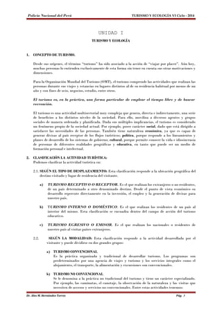 Policía Nacional del Perú TURISMO Y ECOLOGÍA VI Ciclo - 2014 
UNIDAD I 
TURISMO Y ECOLOGÍA 
1. CONCEPTO DE TURISMO. 
Desde sus orígenes, el término “turismo” ha sido asociado a la acción de “viajar por placer”. Aún hoy, 
muchas personas lo entienden exclusivamente de esta forma sin tener en cuenta sus otras motivaciones y 
dimensiones. 
Para la Organización Mundial del Turismo (OMT), el turismo comprende las actividades que realizan las 
personas durante sus viajes y estancias en lugares distintos al de su residencia habitual por menos de un 
año y con fines de ocio, negocios, estudio, entre otros. 
El turismo es, en la práctica, una forma particular de emplear el tiempo libre y de buscar 
recreación. 
El turismo es una actividad multisectorial muy compleja que genera, directa e indirectamente, una serie 
de beneficios a los distintos niveles de la sociedad. Para ello, moviliza a diversos agentes y grupos 
sociales de manera ordenada y planificada. Dada sus múltiples implicancias, el turismo es considerado 
un fenómeno propio de la sociedad actual. Por ejemplo, posee carácter social, dado que está dirigido a 
satisfacer las necesidades de las personas. También tiene naturaleza económica, ya que es capaz de 
generar divisas al país receptor de los flujos turísticos; política, porque responde a los lineamientos y 
planes de desarrollo de los sistemas de gobierno; cultural, porque permite conocer la vida e idiosincrasia 
de personas de diferentes realidades geográficas y educativa, en tanto que puede ser un medio de 
formación personal e intelectual. 
2. CLASIFICACIÓN LA ACTIVIDAD TURÍSTICA: 
Podemos clasificar la actividad turística en: 
2.1. SEGÚN EL TIPO DE DESPLAZAMIENTO: Esta clasificación responde a la ubicación geográfica del 
destino visitado y lugar de residencia del visitante. 
a) TURISMO RECEPTIVO O RECEPTOR. Es el que realizan los extranjeros o no residentes, 
de un país determinado a otro denominado destino. Desde el punto de vista económico su 
desarrollo repercute directamente en la inversión, el empleo y la generación de divisas para 
nuestro país. 
b) TURISMO INTERNO O DOMÉSTICO. Es el que realizan los residentes de un país al 
interior del mismo. Esta clasificación se encuadra dentro del campo de acción del turismo 
educativo. 
c) TURISMO EGRESIVO O EMISOR. Es el que realizan los nacionales o residentes de 
nuestro país al visitar países extranjeros. 
2.2. SEGÚN LA MODALIDAD: Esta clasificación responde a la actividad desarrollada por el 
visitante y puede dividirse en dos grandes grupos: 
a) TURISMO CONVENCIONAL 
Es la práctica organizada y tradicional de desarrollar turismo. Los programas son 
predeterminados por una agencia de viajes y turismo y los servicios integrales como el 
alojamiento, el transporte, la alimentación y excursiones son convencionales. 
b) TURISMO NO CONVENCIONAL 
Se le denomina a la práctica no tradicional del turismo y tiene un carácter especializado. 
Por ejemplo, las caminatas, el canotaje, la observación de la naturaleza y las visitas que 
necesiten de accesos y servicios no convencionales. Entre estas actividades tenemos: 
Dr. Alex M. Hernández Torres Pág. 3 
 
