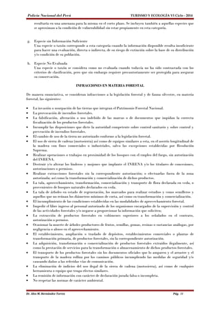 Policía Nacional del Perú TURISMO Y ECOLOGÍA VI Ciclo - 2014 
resultaría en una amenaza para la misma en el corto plazo. Se incluyen también a aquellas especies que 
se aproximan a la condición de vulnerabilidad sin estar propiamente en esta categoría. 
g. Especie sin Información Suficiente 
Una especie o taxón corresponde a esta categoría cuando la información disponible resulta insuficiente 
para hacer una evaluación, directa o indirecta, de su riesgo de extinción sobre la base de su distribución 
y/o condición de su población. 
h. Especie No Evaluada 
Una especie o taxón se considera como no evaluada cuando todavía no ha sido contrastada con los 
criterios de clasificación, pero que sin embargo requiere precautoriamente ser protegida para asegurar 
su conservación. 
INFRACCIONES EN MATERIA FORESTAL 
De manera enunciativa, se consideran infracciones a la legislación forestal y de fauna silvestre, en materia 
forestal, las siguientes: 
· La invasión o usurpación de las tierras que integran el Patrimonio Forestal Nacional. 
· La provocación de incendios forestales. 
· La falsificación, alteración o uso indebido de las marcas o de documentos que impidan la correcta 
fiscalización de los productos forestales. 
· Incumplir las disposiciones que dicte la autoridad competente sobre control sanitario y sobre control y 
prevención de incendios forestales. 
· El cambio de uso de la tierra no autorizado conforme a la legislación forestal. 
· El uso de sierra de cadena (motosierra) así como de equipos similares a esta, en el aserrío longitudinal de 
la madera con fines comerciales o industriales, salvo las excepciones establecidas por Resolución 
Suprema. 
· Realizar operaciones o trabajos en proximidad de los bosques con el empleo del fuego, sin autorización 
del INRENA. 
· Destruir y/o alterar los linderos y mojones que implante el INRENA y/o los titulares de concesiones, 
autorizaciones o permisos. 
· Realizar extracciones forestales sin la correspondiente autorización; o efectuarlas fuera de la zona 
autorizada; así como la transformación y comercialización de dichos productos. 
· La tala, aprovechamiento, transformación, comercialización y transporte de flora declarada en veda, o 
provenientes de bosques naturales declarados en veda. 
· La tala de árboles en estado de regeneración, los marcados para realizar estudios y como semilleros y 
aquellos que no reúnan los diámetros mínimos de corta, así como su transformación y comercialización. 
· El incumplimiento de las condiciones establecidas en las modalidades de aprovechamiento forestal. 
· Impedir el libre ingreso al personal autorizado de los organismos encargados de la supervisión y control 
de las actividades forestales y/o negarse a proporcionar la información que soliciten; 
· La extracción de productos forestales en volúmenes superiores a los señalados en el contrato, 
autorización o permiso. 
· Ocasionar la muerte de árboles productores de frutos, semillas, gomas, resinas o sustancias análogas, por 
negligencia o abuso en el aprovechamiento. 
· El establecimiento, ampliación o traslado de depósitos, establecimientos comerciales o plantas de 
transformación primaria, de productos forestales, sin la correspondiente autorización. 
· La adquisición, transformación o comercialización de productos forestales extraídos ilegalmente, así 
como la prestación de servicios para la transformación o almacenamiento de dichos productos forestales. 
· El transporte de los productos forestales sin los documentos oficiales que lo amparen y el arrastre y el 
transporte de la madera rolliza por los caminos públicos incumpliendo las medidas de seguridad y/o 
causando daños a las referidas vías de comunicación. 
· La eliminación de indicios del uso ilegal de la sierra de cadena (motosierra), así como de cualquier 
herramienta o equipo que tenga efectos similares. 
· La remisión de información con carácter de declaración jurada falsa o incompleta. 
· No respetar las normas de carácter ambiental. 
Dr. Alex M. Hernández Torres Pág. 31 
 