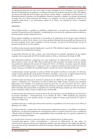 Policía Nacional del Perú TURISMO Y ECOLOGÍA VI Ciclo - 2014 
van desapareciendo junto con éste, al ser cada vez más restringido el acceso al bosque y ser mermados sus 
derechos tradicionales por los gobiernos. La deforestación afecta al medio de vida de entre 200 y 500 millones 
de personas que dependen de los bosques para obtener comida, abrigo y combustible. La deforestación y la 
degradación pueden contribuir a los desequilibrios climáticos regionales y globales. Los bosques desempeñan 
un papel clave en el almacenamiento del carbono; si se eliminan, el exceso de dióxido de carbono en la 
atmósfera puede llevar a un calentamiento global de la Tierra, con multitud de efectos secundarios 
problemáticos. 
HISTORIA 
Si hoy la deforestación se considera un problema, antiguamente se pensaba que contribuía al desarrollo 
nacional. El capital forestal fue liquidado y reemplazado por otras formas de capital para generar alimentos, 
materias primas, energía o infraestructuras. 
En las regiones templadas, la agricultura se ha basado en la eliminación de los bosques aprovechando la 
fertilidad de sus suelos. Desde entonces, la creciente productividad agrícola ha permitido que buena parte de 
las tierras agrícolas de las zonas templadas reviertan al bosque. Los procesos de deforestación son, por lo 
general, más destructivos en los trópicos. 
La deforestación tropical aumentó rápidamente a partir de 1950, debido al empleo de maquinaria pesada y 
al crecimiento de las poblaciones humanas. 
La agricultura itinerante de tala y quema, muy practicada por los pequeños agricultores de las regiones 
tropicales, fue la responsable del 45% de la deforestación en África y Asia durante la década de 1980. 
Las explotaciones madereras constituyen una causa importante de deforestación en el Sureste asiático, 
África central y, hasta cerca de 1990, África occidental. La tala suele dañar más árboles de los que derriba. 
Los productores madereros del noroeste de América del Norte y de Siberia, a menudo, reponen la cubierta 
arbórea por medio de plantaciones, o dejan que el área se regenere naturalmente por el proceso de sucesión, 
aunque, mientras se restablece la comunidad vegetal, se produce la erosión y degradación del suelo. 
La deforestación con fines agrícolas en suelos no fértiles sólo produce beneficios a corto plazo. No obstante, 
cuando está bien planificada, puede producir beneficios sostenibles, como ocurre en algunas plantaciones de 
caucho y palma de aceite, que conservan cierta estructura forestal favorable para el suelo. 
La deforestación motivada por la creación de plantaciones de árboles ha sido significativa en el Sureste 
asiático y Sudamérica. Los silvicultores de todo el mundo han talado bosques naturales para introducir 
plantaciones más rentables en la producción maderera, pero hoy son más conscientes del coste social y 
ambiental que esta práctica supone. Las plantaciones, dado que a menudo contienen tan sólo una especie de 
árbol, todos ellos de la misma edad, no reproducen el ecosistema del bosque original, que suele caracterizarse 
por la variedad de su flora y fauna en todas las fases de desarrollo. 
La deforestación motivada por la creación de pastos fue una importante causa de pérdida de masa forestal en 
los bosques brasileños y centroamericanos en las décadas de 1970 y 1980, impulsada por programas 
gubernamentales para crear grandes ranchos. La quema regular de bosques para mantener los pastos es 
común en el África seca. 
La deforestación que se realiza para obtener leña constituye un problema en las áreas más secas de África, el 
Himalaya y los Andes. 
La deforestación que se realiza para crear asentamientos, explotaciones mineras y petrolíferas es localmente 
significativa, en especial los programas de reasentamiento puestos en práctica, hasta hace poco, en Indonesia 
y Brasil, donde los habitantes de zonas superpobladas fueron reasentados por sus respectivos gobiernos en 
superficies ocupadas por bosques. 
La construcción de carreteras y presas ha tenido, como resultado directo, la deforestación. 
A menudo varios agentes actúan secuencialmente y provocan la deforestación de una región. La 
construcción de carreteras incentiva la explotación maderera, que abre el bosque a la explotación agrícola y 
a la recolección de leña. Alrededor de la mitad de los bosques tropicales talados acaban siendo dedicados a la 
agricultura. 
Dr. Alex M. Hernández Torres Pág. 33 
 