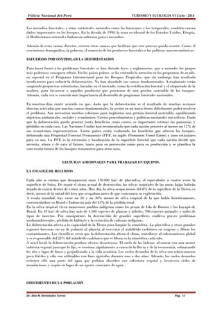 Policía Nacional del Perú TURISMO Y ECOLOGÍA VI Ciclo - 2014 
Los incendios forestales, y otras catástrofes naturales como los huracanes y los temporales, también causan 
daños importantes en los bosques. En la década de 1990, la zona occidental de los Estados Unidos, Etiopía, 
el Mediterráneo oriental e Indonesia sufrieron graves incendios. 
Además de estas causas directas, existen otras causas que facilitan que este proceso pueda ocurrir. Como: el 
crecimiento demográfico, la pobreza, el comercio de los productos forestales o las políticas macroeconómicas. 
ESFUERZOS POR CONTROLAR LA DEFORESTACION 
Para hacer frente a los problemas forestales se han dictado leyes y reglamentos, que a menudo, los grupos 
más poderosos consiguen rehuir. En los países pobres, se ha centrado la atención en los programas de ayuda, 
en especial en el Programa Internacional para los Bosques Tropicales, que sin embargo han resultado 
insuficientes para reducir la deforestación. No han abordado sus causas fundamentales. Actualmente están 
surgiendo propuestas voluntarias, basadas en el mercado, como la certificación forestal y el etiquetado de la 
madera, para favorecer a aquellos productos que provienen de una gestión sostenible de los bosques. 
Además, cada vez se concede más importancia al desarrollo de programas forestales nacionales. 
En nuestros días, existe acuerdo en que, dado que la deforestación es el resultado de muchas acciones 
directas activadas por muchas causas fundamentales, la acción en un único frente difícilmente podrá resolver 
el problema. Son necesarios muchos esfuerzos para implantar una gestión forestal sostenible, equilibrando 
objetivos ambientales, sociales y económicos. Ciertos procedimientos y políticas nacionales son críticos. Dado 
que la deforestación puede generar tanto beneficios como costes, es importante estimar las ganancias y 
pérdidas en cada caso. Las Naciones Unidas han recomendado que cada nación preserve al menos un 12% de 
sus ecosistemas representativos. Varios países están evaluando los beneficios que ofrecen los bosques, 
definiendo una Propiedad Forestal Permanente (PFE, en inglés Permanent Forest Estate) y unos estándares 
para su uso. La PFE es la extensión y localización de la superficie forestal que cada nación decide que 
necesita, ahora y de cara al futuro, tanto para su protección como para su producción y se planifica la 
conversión futura de los bosques remanentes para otros usos. 
LECTURAS ADICIONALES PARA TRABAJAR EN EQUIPOS. 
LA ESCASEZ DE RECURSOS 
Cada año se estima que desaparecen unos 170.000 km² de pluvisilva, el equivalente a cuatro veces la 
superficie de Suiza. De seguir el ritmo actual de destrucción, las selvas tropicales de las zonas bajas habrán 
dejado de existir dentro de veinte años. Hoy día, la selva ocupa menos del 8% de la superficie de la Tierra, es 
decir, menos de la mitad del área que ocupaban antes de que comenzara su explotación. 
A escala mundial, hay entre un 20 y un 30% menos de selva tropical de la que había históricamente, 
concentrándose en Brasil e Indonesia más del 45% de la pérdida total. 
En la selva tropical viven numerosos pueblos indígenas como los penan de Isla de Borneo y los kayapó de 
Brasil. En 10 km² de selva hay más de 1.500 especies de plantas y árboles, 700 especies animales y miles de 
tipos de insectos. Por consiguiente, la destrucción de grandes superficies conlleva graves problemas 
medioambientales, pérdida de hábitats y la extinción de culturas indígenas. 
La deforestación afecta a la capacidad de la Tierra para limpiar la atmósfera. La pluvisilva y otras grandes 
regiones boscosas sirven de pulmón al planeta al convertir el anhídrido carbónico en oxígeno y filtrar los 
contaminantes. Los científicos creen que la deforestación altera el clima, contribuye al calentamiento global 
y es responsable del 25% del anhídrido carbónico que se libera en la atmósfera cada año. 
A nivel local, la deforestación produce efectos desastrosos. El suelo de las laderas, al contar con una menor 
cubierta vegetal para que lo fije, se erosiona rápidamente a causa de la lluvia y de la escorrentía, colmatando 
los ríos y lagos de limos y perjudicando a la vida acuática. Los suelos desnudos de la selva son relativamente 
poco fértiles y sólo son utilizables con fines agrícolas durante uno o dos años. Además, los suelos desnudos 
retienen sólo una parte del agua que podrían absorber con cobertura vegetal y favorecen ciclos de 
inundaciones y sequía en lugar de un aporte constante de agua. 
CRECIMIENTO DE LA POBLACIÓN 
Dr. Alex M. Hernández Torres Pág. 34 
 