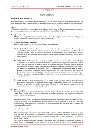 Policía Nacional del Perú TURISMO Y ECOLOGÍA VI Ciclo - 2014 
UNIDAD IV 
MEDIO AMBIENTE 
LOS ELEMENTOS ABIÓTICOS 
Los elementos abióticos son los distintos componentes que establecen el espacio físico en el cual habitan los 
seres vivos (bióticos). A continuación se describen algunos de los elementos abióticos más importantes: 
AGUA 
Si dividimos la superficie la nuestro planeta en 10 partes iguales, siete de ellas estarían compuestas por agua, 
por lo que tranquilamente nuestro planeta se podría llamar Agua en lugar de Tierra. 
1. ¿Qué es el agua? 
El agua es el compuesto químico superficial de la tierra. Se compone de dos elementos, hidrógeno y 
oxígeno. Su fórmula química se expresa con los símbolos H2O. 
2. ¿Cómo se presenta en la naturaleza? 
El agua puede aparecer en los tres estados: líquido, sólido y gaseoso. 
 Estado líquido: En éste estado el agua posee gases disueltos (oxígeno y dióxido de carbono) que 
permiten la respiración de los organismos que habitan en ella y la fotosíntesis, en el caso de los 
vegetales. Además, tiene la capacidad de disolver otras sustancias, que son necesarias para el 
desarrollo de la vida, como las sales. El agua en estado líquido forma océanos, mares, ríos, arroyos, 
lagos, lagunas, etc. 
 Estado sólido: Al bajar de 0 °C el agua se congela, pasando al estado sólido. Cuando el agua 
experimenta dicho proceso, aumenta su volumen a medida que la temperatura desciende. Esto se 
debe a que sus moléculas se separan más y se expanden ocupando un mayor espacio. También 
observamos que cuando el agua se congela disminuye su peso específico, lo cual permite que el hielo, 
que se forma en la superficie de las lagunas, flote. El agua en estado sólido forma la nieve, el hielo, el 
granizo. De este modo se originan enormes masas de hielo que cubren los lugares más fríos de la 
Tierra. También aparecen en los picos nevados de las montañas y en lugares donde las temperaturas 
llegan, en invierno, a varios grados bajo cero. La nieve cae en forma de copos que cubren calles, 
casas, árboles, etc. 
 Estado gaseoso: El agua al alcanzar los 100 ºC pasa al estado gaseoso o vapor de agua. Debido al 
aumento de temperatura, las moléculas poseen mayor movilidad y chocan entre sí por lo cual se 
dispensan y ascienden ocupando mayor lugar. El agua en estado gaseoso forma parte de la 
atmósfera, se encuentra en el aire y en las nubes. 
3. El ciclo del agua 
La energía del sol y la gravedad de la Tierra mueven el agua a través de los mares, la atmósfera y la 
tierra, sobre y bajo el suelo, en un ciclo permanente de actividad durante el cual el agua cambia de fase 
sólida, a líquida y luego a vapor. 
El movimiento del agua a través de las diferentes fases del ciclo hidrológico es muy errática o irregular, 
tanto en el espacio como en el tiempo. El ciclo hidrológico es el resultado de la acción energética 
permanente del sol sobre el agua y constituye un proceso continuo que determina que el agua sea un 
recurso natural renovable. 
Ciclo hidrológico en la naturaleza: 
El calentamiento que provocan los rayos del sol en los océanos, produce evaporación. El vapor de agua 
sube por causa de los vientos y las corrientes ascendentes de aire cálido. Parte del vapor de agua se 
condensa y regresa directamente al océano en forma de lluvia. ¿Y a la tierra? Se precipita en forma de 
lluvia, nieve o granizo. 
Gran parte de esa precipitación se reevapora rápidamente por acción del sol. Otra cantidad humedece el 
suelo, donde es absorbida por las plantas y regresa al aire a través de la transpiración o 
Dr. Alex M. Hernández Torres Pág. 36 
 
