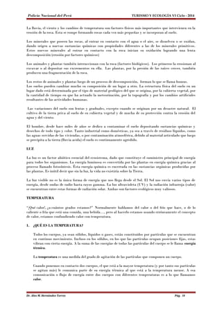 Policía Nacional del Perú TURISMO Y ECOLOGÍA VI Ciclo - 2014 
La lluvia, el viento y los cambios de temperatura son factores físicos más importantes que intervienen en la 
erosión de la roca. Esta se rompe formando rocas cada vez más pequeñas y se incorporan al suelo. 
Los minerales que poseen las rocas, al entrar en contacto con el agua o el aire, se disuelven o se oxidan, 
dando origen a nuevas sustancias químicas con propiedades diferentes a las de los minerales primitivos. 
Estos nuevos minerales al entrar en contacto con la roca inician su oxidación logrando una lenta 
descomposición (erosión por factores químicos) 
Los animales y plantas también interaccionan con la roca (factores biológicos). Los primeros la erosionan al 
excavar o al depositar sus excrementos en ella. Las plantas, por la presión de las raíces crecer, también 
producen una fragmentación de la roca. 
Los restos de animales y plantas luego de un proceso de descomposición, forman lo que se llama humus. 
Los suelos pueden cambiar mucho su composición de un lugar a otro. La estructura física del suelo en un 
lugar dado está determinada por el tipo de material geológico del que se origina, por la cubierta vegetal, por 
la cantidad de tiempo en que ha actuado la meteorización, por la topografía y por los cambios artificiales 
resultantes de las actividades humanas. 
Las variaciones del suelo son lentas y graduales, excepto cuando se originan por un desastre natural. El 
cultivo de la tierra priva al suelo de su cubierta vegetal y de mucha de su protección contra la erosión del 
agua y del viento. 
El hombre, desde hace miles de años se dedico a contaminar el suelo depositando sustancias químicas y 
desechos de todo tipo y color. Tanto industrial como domésticas, ya sea a través de residuos líquidos, como 
las aguas servidas de las viviendas, o por contaminación atmosférica, debido al material articulado que luego 
se precipita a la tierra (lluvia acida) el suelo es continuamente agredido. 
LUZ 
La luz es un factor abiótico esencial del ecosistema, dado que constituye el suministro principal de energía 
para todos los organismos. La energía luminosa es convertida por las plantas en energía química gracias al 
proceso llamado fotosíntesis. Ésta energía química es encerrada en las sustancias orgánicas producidas por 
las plantas. Es inútil decir que sin la luz, la vida no existiría sobre la Tierra. 
La luz visible no es la única forma de energía que nos llega desde el Sol. El Sol nos envía varios tipos de 
energía, desde ondas de radio hasta rayos gamma. La luz ultravioleta (UV) y la radiación infrarroja (calor) 
se encuentran entre estas formas de radiación solar. Ambas son factores ecológicos muy valiosos. 
TEMPERATURA 
“¡Qué calor!, ¿a cuántos grados estamos?” Normalmente hablamos del calor o del frío que hace, o de lo 
caliente o fría que está una comida, una bebida…, pero al hacerlo estamos usando erróneamente el concepto 
de calor, estamos confundiendo calor con temperatura. 
1. ¿QUÉ ES LA TEMPERATURA? 
Todos los cuerpos, ya sean sólidos, líquidos o gases, están constituidos por partículas que se encuentran 
en continuo movimiento. Incluso en los sólidos, en los que las partículas ocupan posiciones fijas, estas 
vibran con cierta energía. A la suma de las energías de todas las partículas del cuerpo se le llama energía 
térmica. 
La temperatura es una medida del grado de agitación de las partículas que componen un cuerpo. 
Cuando ponemos en contacto dos cuerpos, el que está a la mayor temperatura (y por tanto sus partículas 
se agitan más) le comunica parte de su energía térmica al que está a la temperatura menor. A esa 
comunicación o flujo de energía entre dos cuerpos con diferentes temperaturas es a lo que llamamos 
calor. 
Dr. Alex M. Hernández Torres Pág. 38 
 