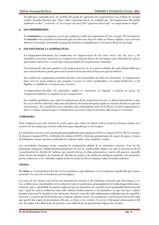 Policía Nacional del Perú TURISMO Y ECOLOGÍA VI Ciclo - 2014 
No debemos confundir pues, la medida del grado de agitación (la temperatura) con el flujo de energía 
(calor). Cuando decimos que “hace calor” queremos decir en realidad que “la temperatura del medio 
ambiente es alta”, o al revés, si “un cuerpo está muy frío” queremos decir que “su temperatura es baja”. 
2. LOS TERMÓMETROS 
Un termómetro es un aparato con el que podemos medir la temperatura de los cuerpos. El termómetro 
de mercurio convencional está formado por un tubo muy fino de vidrio (se llama capilar), cuyo extremo 
inferior se ensancha, formando un pequeño depósito o ampolla que se encuentra llena de mercurio. 
3. LOS EFECTOS DE LA TEMPERATURA 
La temperatura determina las condiciones de supervivencia de los seres vivos. Así, las aves y los 
mamíferos necesitan mantener su temperatura corporal dentro de un margen muy limitado de valores 
para poder sobrevivir, y tienen que estar protegidos de temperaturas extremas. 
Un aumento de solo unos grados en la temperatura de un río como resultado del calor desprendido por 
una central eléctrica puede provocar la muerte de la mayoría de los peces que lo habitan. 
Los cambios de temperatura también afectan a las propiedades de todos los materiales. A temperaturas 
bajo cero (en zonas polares), por ejemplo, el acero se vuelve quebradizo y se rompe fácilmente, y los 
líquidos se solidifican o se hacen muy viscosos. 
A temperaturas elevadas, los materiales sólidos se convierten en líquidos o incluso en gases; los 
compuestos químicos se separan en sus componentes. 
Los cambios periódicos que sufre la temperatura de la atmósfera terrestre se deben básicamente a que 
los rayos del Sol calientan cada zona del planeta de forma desigual, según la estación del año en que nos 
encontremos. Así, cuando los rayos calientan más el hemisferio norte de la Tierra, en él la temperatura es 
alta: es verano; mientras que en el hemisferio sur ocurre todo lo contrario: allí entonces es invierno. 
ATMOSFERA 
Está compuesta por una mezcla de varios gases que rodea un objeto celeste (como la Tierra) cuando éste 
cuenta con un campo gravitatorio suficiente para impedir que estos escapen. 
La atmósfera terrestre está constituida principalmente por nitrógeno (78%) y oxígeno (21%). El 1% restante 
lo forman el argón (0,9%), el dióxido de carbono (0,03%), distintas proporciones de vapor de agua, y trazas 
de hidrógeno, ozono, metano, monóxido de carbono, helio, neón, kriptón y xenón. 
Las actividades humanas están variando la composición global de la atmósfera terrestre. Uno de los 
principales impactos, debido fundamentalmente al uso de combustibles fósiles, ha sido el incremento de la 
concentración de dióxido de carbono que puede afectar al clima planetario a través del proceso conocido 
como efecto invernadero. La emisión de dióxido de azufre y de óxidos de nitrógeno emitidos a la atmósfera 
por las industrias y los vehículos origina la lluvia ácida, de efectos dañinos sobre el medio ambiente. 
VIENTO 
El viento es el movimiento del aire en la atmósfera, especialmente, en la troposfera, producido por causas 
naturales. Se trata de un fenómeno meteorológico. 
La causa de los vientos está en los movimientos de rotación y de traslación terrestres que dan origen, a su 
vez, a diferencias considerables en la radiación solar o (insolación), principalmente de onda larga (infrarroja o 
térmica), que es absorbida de manera indirecta por la atmósfera, de acuerdo con la propiedad diatérmica del 
aire, según la cual la radiación solar sólo calienta indirectamente a la atmósfera ya que los rayos solares 
pueden atravesar la atmósfera sin calentarla. Son los rayos de calor (infrarrojos) reflejados por la superficie 
terrestre y acuática de la Tierra los que sí logran calentar el aire. La insolación es casi la única fuente de calor 
que puede dar origen al movimiento del aire, es decir, a los vientos. A su vez, el desigual calentamiento del 
aire da origen a las diferencias de presión y esas diferencias de presión dan origen a los vientos. 
Dr. Alex M. Hernández Torres Pág. 39 
 