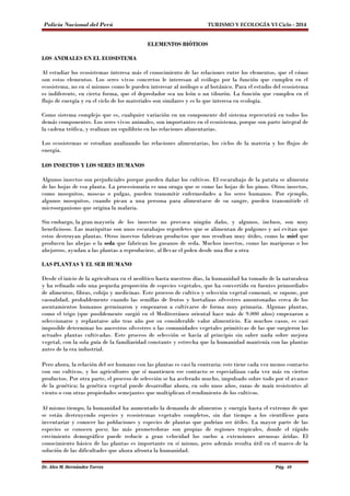 Policía Nacional del Perú TURISMO Y ECOLOGÍA VI Ciclo - 2014 
ELEMENTOS BIÓTICOS 
LOS ANIMALES EN EL ECOSISTEMA 
Al estudiar los ecosistemas interesa más el conocimiento de las relaciones entre los elementos, que el cómo 
son estos elementos. Los seres vivos concretos le interesan al ecólogo por la función que cumplen en el 
ecosistema, no en sí mismos como le pueden interesar al zoólogo o al botánico. Para el estudio del ecosistema 
es indiferente, en cierta forma, que el depredador sea un león o un tiburón. La función que cumplen en el 
flujo de energía y en el ciclo de los materiales son similares y es lo que interesa en ecología. 
Como sistema complejo que es, cualquier variación en un componente del sistema repercutirá en todos los 
demás componentes. Los seres vivos animales, son importantes en el ecosistema, porque son parte integral de 
la cadena trófica, y realizan un equilibrio en las relaciones alimentarias. 
Los ecosistemas se estudian analizando las relaciones alimentarias, los ciclos de la materia y los flujos de 
energía. 
LOS INSECTOS Y LOS SERES HUMANOS 
Algunos insectos son perjudiciales porque pueden dañar los cultivos. El escarabajo de la patata se alimenta 
de las hojas de esa planta. La procesionaria es una oruga que se come las hojas de los pinos. Otros insectos, 
como mosquitos, moscas o pulgas, pueden transmitir enfermedades a los seres humanos. Por ejemplo, 
algunos mosquitos, cuando pican a una persona para alimentarse de su sangre, pueden transmitirle el 
microorganismo que origina la malaria. 
Sin embargo, la gran mayoría de los insectos no provoca ningún daño, y algunos, incluso, son muy 
beneficiosos. Las mariquitas son unos escarabajos regordetes que se alimentan de pulgones y así evitan que 
estos destruyan plantas. Otros insectos fabrican productos que nos resultan muy útiles, como la miel que 
producen las abejas o la seda que fabrican los gusanos de seda. Muchos insectos, como las mariposas o los 
abejorros, ayudan a las plantas a reproducirse, al llevar el polen desde una flor a otra 
LAS PLANTAS Y EL SER HUMANO 
Desde el inicio de la agricultura en el neolítico hasta nuestros días, la humanidad ha tomado de la naturaleza 
y ha refinado solo una pequeña proporción de especies vegetales, que ha convertido en fuentes primordiales 
de alimentos, fibras, cobijo y medicinas. Este proceso de cultivo y selección vegetal comenzó, se supone, por 
casualidad, probablemente cuando las semillas de frutos y hortalizas silvestres amontonadas cerca de los 
asentamientos humanos germinaron y empezaron a cultivarse de forma muy primaria. Algunas plantas, 
como el trigo (que posiblemente surgió en el Mediterráneo oriental hace más de 9.000 años) empezaron a 
seleccionarse y replantarse año tras año por su considerable valor alimenticio. En muchos casos, es casi 
imposible determinar los ancestros silvestres o las comunidades vegetales primitivas de las que surgieron las 
actuales plantas cultivadas. Este proceso de selección se hacía al principio sin saber nada sobre mejora 
vegetal, con la sola guía de la familiaridad constante y estrecha que la humanidad mantenía con las plantas 
antes de la era industrial. 
Pero ahora, la relación del ser humano con las plantas es casi la contraria: este tiene cada vez menos contacto 
con sus cultivos, y los agricultores que sí mantienen ese contacto se especializan cada vez más en ciertos 
productos. Por otra parte, el proceso de selección se ha acelerado mucho, impulsado sobre todo por el avance 
de la genética; la genética vegetal puede desarrollar ahora, en solo unos años, razas de maíz resistentes al 
viento o con otras propiedades semejantes que multiplican el rendimiento de los cultivos. 
Al mismo tiempo, la humanidad ha aumentado la demanda de alimentos y energía hasta el extremo de que 
se están destruyendo especies y ecosistemas vegetales completos, sin dar tiempo a los científicos para 
inventariar y conocer las poblaciones y especies de plantas que podrían ser útiles. La mayor parte de las 
especies se conocen poco; las más prometedoras son propias de regiones tropicales, donde el rápido 
crecimiento demográfico puede reducir a gran velocidad los suelos a extensiones arenosas áridas. El 
conocimiento básico de las plantas es importante en sí mismo, pero además resulta útil en el marco de la 
solución de las dificultades que ahora afronta la humanidad. 
Dr. Alex M. Hernández Torres Pág. 40 
 