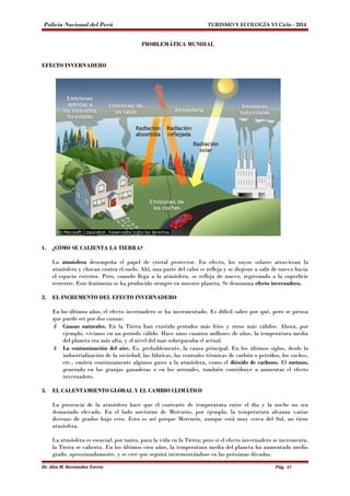 Policía Nacional del Perú TURISMO Y ECOLOGÍA VI Ciclo - 2014 
PROBLEMÁTICA MUNDIAL 
EFECTO INVERNADERO 
1. ¿CÓMO SE CALIENTA LA TIERRA? 
La atmósfera desempeña el papel de cristal protector. En efecto, los rayos solares atraviesan la 
atmósfera y chocan contra el suelo. Ahí, una parte del calor se refleja y se dispone a salir de nuevo hacia 
el espacio exterior. Pero, cuando llega a la atmósfera, se refleja de nuevo, regresando a la superficie 
terrestre. Este fenómeno se ha producido siempre en nuestro planeta. Se denomina efecto invernadero. 
2. EL INCREMENTO DEL EFECTO INVERNADERO 
En los últimos años, el efecto invernadero se ha incrementado. Es difícil saber por qué, pero se piensa 
que puede ser por dos causas: 
 Causas naturales. En la Tierra han existido periodos más fríos y otros más cálidos. Ahora, por 
ejemplo, vivimos en un periodo cálido. Hace unos cuantos millones de años, la temperatura media 
del planeta era más alta, y el nivel del mar sobrepasaba el actual. 
 La contaminación del aire. Es, probablemente, la causa principal. En los últimos siglos, desde la 
industrialización de la sociedad, las fábricas, las centrales térmicas de carbón o petróleo, los coches, 
etc., emiten continuamente algunos gases a la atmósfera, como el dióxido de carbono. El metano, 
generado en las granjas ganaderas o en los arrozales, también contribuye a aumentar el efecto 
invernadero. 
3. EL CALENTAMIENTO GLOBAL Y EL CAMBIO CLIMÁTICO 
La presencia de la atmósfera hace que el contraste de temperatura entre el día y la noche no sea 
demasiado elevado. En el lado nocturno de Mercurio, por ejemplo, la temperatura alcanza varias 
decenas de grados bajo cero. Esto es así porque Mercurio, aunque está muy cerca del Sol, no tiene 
atmósfera. 
La atmósfera es esencial, por tanto, para la vida en la Tierra; pero si el efecto invernadero se incrementa, 
la Tierra se calienta. En los últimos cien años, la temperatura media del planeta ha aumentado medio 
grado, aproximadamente, y se cree que seguirá incrementándose en las próximas décadas. 
Dr. Alex M. Hernández Torres Pág. 41 
 