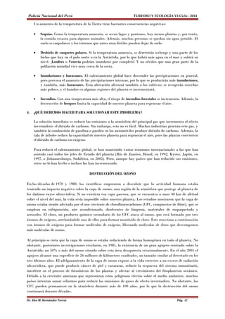Policía Nacional del Perú TURISMO Y ECOLOGÍA VI Ciclo - 2014 
Un aumento de la temperatura de la Tierra tiene bastantes consecuencias negativas: 
· Sequías. Como la temperatura aumenta, se secan lagos y pantanos, hay menos plantas y, por tanto, 
la comida escasea para algunos animales. Además, muchas personas se quedan sin agua potable. El 
suelo se empobrece y los terrenos que antes eran fértiles pueden dejar de serlo. 
· Deshielo de casquetes polares. Si la temperatura aumenta, se derretirán icebergs y una parte de los 
hielos que hay en el polo norte o en la Antártida, por lo que habrá más agua en el mar y subirá su 
nivel. ¡Londres o Venecia podrían inundarse por completo! Y no olvides que una gran parte de la 
población mundial vive muy cerca de la costa. 
· Inundaciones y huracanes. El calentamiento global hace descender las precipitaciones en general, 
pero provoca el aumento de las precipitaciones intensas, por lo que se producirán más inundaciones, 
y también, más huracanes. Esta alteración afectará también a los cultivos; se recogerán cosechas 
más pobres, y el hambre en algunas regiones del planeta se incrementará. 
· Incendios. Con una temperatura más alta, el riesgo de incendios forestales se incrementa. Además, la 
destrucción de bosques limita la capacidad de nuestro planeta para regenerar el aire. 
4. ¿QUÉ DEBEMOS HACER PARA SOLUCIONAR ESTE PROBLEMA? 
La solución inmediata es reducir las emisiones a la atmósfera del principal gas que incrementa el efecto 
invernadero: el dióxido de carbono. Sin embargo, esto no es fácil. Muchas industrias generan este gas, y 
también la combustión de gasolina o gasóleo en los automóviles produce dióxido de carbono. Además, la 
tala de árboles reduce la capacidad de nuestro planeta para regenerar el aire, pues las plantas convierten 
el dióxido de carbono en oxígeno. 
Para reducir el calentamiento global, se han mantenido varias reuniones internacionales a las que han 
asistido casi todos los jefes de Estado del planeta (Río de Janeiro, Brasil, en 1992; Kyoto, Japón, en 
1997, o Johannesburgo, Sudáfrica, en 2002). Pero, aunque hay países que han reducido sus emisiones, 
otros no lo han hecho o incluso las han incrementado. 
DESTRUCCIÓN DEL OZONO 
En las décadas de 1970 y 1980, los científicos empezaron a descubrir que la actividad humana estaba 
teniendo un impacto negativo sobre la capa de ozono, una región de la atmósfera que protege al planeta de 
los dañinos rayos ultravioleta. Si no existiera esa capa gaseosa, que se encuentra a unos 40 km de altitud 
sobre el nivel del mar, la vida sería imposible sobre nuestro planeta. Los estudios mostraron que la capa de 
ozono estaba siendo afectada por el uso creciente de clorofluorocarbonos (CFC, compuestos de flúor), que se 
emplean en refrigeración, aire acondicionado, disolventes de limpieza, materiales de empaquetado y 
aerosoles. El cloro, un producto químico secundario de los CFC ataca al ozono, que está formado por tres 
átomos de oxígeno, arrebatándole uno de ellos para formar monóxido de cloro. Éste reacciona a continuación 
con átomos de oxígeno para formar moléculas de oxígeno, liberando moléculas de cloro que descomponen 
más moléculas de ozono. 
Al principio se creía que la capa de ozono se estaba reduciendo de forma homogénea en todo el planeta. No 
obstante, posteriores investigaciones revelaron, en 1985, la existencia de un gran agujero centrado sobre la 
Antártida; un 50% o más del ozono situado sobre esta área desaparecía estacionalmente. En el año 2001 el 
agujero alcanzó una superficie de 26 millones de kilómetros cuadrados, un tamaño similar al detectado en los 
tres últimos años. El adelgazamiento de la capa de ozono expone a la vida terrestre a un exceso de radiación 
ultravioleta, que puede producir cáncer de piel y cataratas, reducir la respuesta del sistema inmunitario, 
interferir en el proceso de fotosíntesis de las plantas y afectar al crecimiento del fitoplancton oceánico. 
Debido a la creciente amenaza que representan estos peligrosos efectos sobre el medio ambiente, muchos 
países intentan aunar esfuerzos para reducir las emisiones de gases de efecto invernadero. No obstante, los 
CFC pueden permanecer en la atmósfera durante más de 100 años, por lo que la destrucción del ozono 
continuará durante décadas. 
Dr. Alex M. Hernández Torres Pág. 42 
 