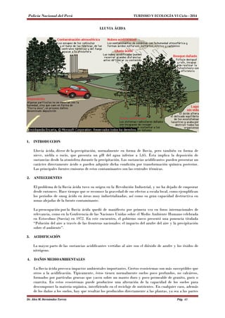 Policía Nacional del Perú TURISMO Y ECOLOGÍA VI Ciclo - 2014 
LLUVIA ÁCIDA 
1. INTRODUCCION 
Lluvia ácida, dícese de la precipitación, normalmente en forma de lluvia, pero también en forma de 
nieve, niebla o rocío, que presenta un pH del agua inferior a 5,65. Ésta implica la deposición de 
sustancias desde la atmósfera durante la precipitación. Las sustancias acidificantes pueden presentar un 
carácter directamente ácido o pueden adquirir dicha condición por transformación química posterior. 
Las principales fuentes emisoras de estos contaminantes son las centrales térmicas. 
2. ANTECEDENTES 
El problema de la lluvia ácida tuvo su origen en la Revolución Industrial, y no ha dejado de empeorar 
desde entonces. Hace tiempo que se reconoce la gravedad de sus efectos a escala local, como ejemplifican 
los periodos de smog ácido en áreas muy industrializadas, así como su gran capacidad destructiva en 
zonas alejadas de la fuente contaminante. 
La preocupación por la lluvia ácida quedó de manifiesto por primera vez en foros internacionales de 
relevancia, como en la Conferencia de las Naciones Unidas sobre el Medio Ambiente Humano celebrada 
en Estocolmo (Suecia) en 1972. En este encuentro, el gobierno sueco presentó una ponencia titulada 
“Polución del aire a través de las fronteras nacionales: el impacto del azufre del aire y la precipitación 
sobre el ambiente”. 
3. ACIDIFICACIÓN 
La mayor parte de las sustancias acidificantes vertidas al aire son el dióxido de azufre y los óxidos de 
nitrógeno. 
4. DAÑOS MEDIOAMBIENTALES 
La lluvia ácida provoca impactos ambientales importantes. Ciertos ecosistemas son más susceptibles que 
otros a la acidificación. Típicamente, éstos tienen normalmente suelos poco profundos, no calcáreos, 
formados por partículas gruesas que yacen sobre un manto duro y poco permeable de granito, gneis o 
cuarcita. En estos ecosistemas puede producirse una alteración de la capacidad de los suelos para 
descomponer la materia orgánica, interfiriendo en el reciclaje de nutrientes. En cualquier caso, además 
de los daños a los suelos, hay que resaltar los producidos directamente a las plantas, ya sea a las partes 
Dr. Alex M. Hernández Torres Pág. 43 
 
