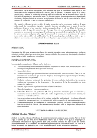 Policía Nacional del Perú TURISMO Y ECOLOGÍA VI Ciclo - 2014 
subterráneas o a las aéreas, que pueden sufrir abrasión (las hojas se amarillean), como ocurre en una 
buena parte de los bosques de coníferas del centro y norte de Europa y en algunos puntos de la cuenca 
mediterránea. Además, la producción primaria puede verse afectada por la toxicidad directa o por la 
lixiviación de nutrientes a través de las hojas. No obstante, existen algunos casos en que se ha aportado 
nitrógeno o fósforo al medio a través de la precipitación ácida en los que la consecuencia ha sido el 
aumento de producción ya que ese elemento era limitante. 
Hay también evidencias incontrovertibles de daños producidos en los ecosistemas acuáticos de agua 
dulce, donde las comunidades vegetales y animales han sido afectadas, hasta el punto de que las 
poblaciones de peces se han reducido e incluso extinguido al caer el pH por debajo de 5, como ha 
ocurrido en miles de lagos del sur de Suecia y Noruega. Estos efectos se atenúan en aguas duras (alto 
contenido en carbonatos), que amortiguan de modo natural la acidez de la precipitación. Así, de nuevo, 
los arroyos, los ríos, las lagunas y los lagos de zonas donde la roca madre es naturalmente de carácter 
ácido son los más sensibles a la acidificación. Uno de los grandes peligros de la lluvia ácida es que su 
efecto en un ecosistema particular, además de poder llegar a ser grave, es altamente impredecible. 
CONTAMINACION DE AGUAS 
INTRODUCCION: 
Contaminación del agua, incorporación al agua de materias extrañas, como microorganismos, productos 
químicos, residuos industriales y de otros tipos, o aguas residuales. Estas materias deterioran la calidad del 
agua y la hacen inútil para los usos pretendidos. 
PRINCIPALES CONTAMINANTES: 
Los principales contaminantes del agua son los siguientes: 
· Aguas residuales y otros residuos que demandan oxígeno (en su mayor parte materia orgánica, cuya 
descomposición produce la desoxigenación del agua). 
· Agentes infecciosos. 
· Nutrientes vegetales que pueden estimular el crecimiento de las plantas acuáticas. Éstas, a su vez, 
interfieren con los usos a los que se destina el agua y, al descomponerse, agotan el oxígeno disuelto y 
producen olores desagradables. 
· Productos químicos, incluyendo los pesticidas, diversos productos industriales, las sustancias 
tensioactivas contenidas en los detergentes, y los productos de la descomposición de otros 
compuestos orgánicos. 
· Petróleo, especialmente el procedente de los vertidos accidentales. 
· Minerales inorgánicos y compuestos químicos. 
· Sedimentos formados por partículas del suelo y minerales arrastrados por las tormentas y 
escorrentías desde las tierras de cultivo, los suelos sin protección, las explotaciones mineras, las 
carreteras y los derribos urbanos. 
· Sustancias radiactivas procedentes de los residuos producidos por la minería y el refinado del uranio 
y el torio, las centrales nucleares y el uso industrial, médico y científico de materiales radiactivos. 
· El calor también puede ser considerado un contaminante cuando el vertido del agua empleada para 
la refrigeración de las fábricas y las centrales energéticas hace subir la temperatura del agua de la 
que se abastecen. 
LECTURAS PARA TRABAJAR EN EQUIPOS 
ESCASEZ DE AGUA POTABLE 
En todo el mundo, más de mil millones de personas no tienen acceso a agua potable. Para el fin del 
siglo se estima que un 80% de los habitantes urbanos de la Tierra puede que no dispongan de 
suministros adecuados de agua potable. Sólo una pequeña cantidad del agua dulce del planeta 
(aproximadamente el 0,008%) está actualmente disponible para el consumo humano. Un 70% de la 
misma se destina a la agricultura, un 23% a la industria y sólo un 8% al consumo doméstico. 
Dr. Alex M. Hernández Torres Pág. 44 
 