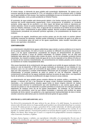 Policía Nacional del Perú TURISMO Y ECOLOGÍA VI Ciclo - 2014 
Al mismo tiempo, la demanda de agua potable está aumentando rápidamente. Se espera que el 
consumo agrícola de agua aumente un 17% y el industrial un 60% en los próximos años. A medida 
que el agua potable es más escasa, hay mayores posibilidades de que se convierta en una fuente de 
conflictos regionales, como ya está sucediendo en Oriente Próximo. 
El suministro de agua potable está disminuyendo debido a las fuertes sequías que la mitad de las 
naciones del mundo experimentan regularmente. Como consecuencia, la población, en constante 
aumento, extrae agua de los acuíferos a un ritmo mayor del tiempo que tarda en reponerse por 
medios naturales, incluso en países templados como Estados Unidos. En algunas ciudades costeras, 
como en Yakarta, Indonesia, o Lima, Perú, el agua del mar se introduce en el interior de los acuíferos 
para llenar el vacío, contaminando el agua potable restante. Muchos acuíferos subterráneos sufren 
contaminación procedente de productos químicos agrícolas y los procedimientos de limpieza son 
costosos. 
La agricultura de regadío, beneficiosa para muchos países que de otro modo no podrían obtener 
suficientes cosechas de alimentos, también puede contaminar el suministro de agua si se utiliza en 
exceso. Al acumularse sales del suelo en las aguas superficiales, éstas resultan inservibles para 
futuros usos agrícolas o domésticos. 
CONTAMINACIÓN 
La contaminación industrial de las aguas subterráneas sigue siendo un grave problema en la mayoría 
de los países desarrollados. En todo el mundo se produce la infiltración de productos tóxicos en el 
suelo y en las aguas subterráneas, procedentes de tanques de almacenamiento de gasolina, 
vertederos de basuras y zonas de vertidos industriales. En Estados Unidos, uno de cada seis 
habitantes bebe agua que contiene altos niveles de plomo, uno de los principales productos tóxicos 
industriales. Aun cuando la calidad media del agua de los ríos ha mejorado en los últimos 20 años en 
la mayoría de las naciones industrializadas, las concentraciones de metales pesados como el plomo 
se mantienen en niveles inaceptablemente altos. 
Otra causa importante de la contaminación del agua potable es el vertido de aguas residuales. En los 
países en vías de desarrollo, el 95% de las aguas residuales se descargan sin ser tratadas en ríos 
cercanos, que a su vez suelen ser una fuente de agua potable. Las personas que consumen esta 
agua son más propensas a contraer enfermedades infecciosas que se propagan a través de aguas 
contaminadas, el principal problema de salud en países en vías de desarrollo. Además, la 
contaminación producida por las aguas residuales destruye los peces de agua dulce, una importante 
fuente de alimentos, y favorece la proliferación de algas nocivas en zonas costeras. 
La administración del agua potable genera variados dilemas de carácter político y económico. Por 
ejemplo, a menudo los ríos y las divisorias de aguas cruzan fronteras provinciales, estatales o 
nacionales, y los contaminadores situados aguas arriba no tienen ninguna intención de realizar 
inversiones para disminuir la contaminación que sólo beneficiarían a sus vecinos aguas abajo. A 
menudo los países en vías de desarrollo no pueden permitirse la construcción de costosas plantas de 
tratamiento de residuos como las de los países desarrollados. Sin embargo, se han intentado 
sistemas más económicos, como los que utilizan humedales y marismas para purificar las aguas 
residuales de forma natural. Los gobiernos y las organizaciones medioambientales de todo el mundo 
estudian soluciones alternativas para la creciente demanda global de agua potable. 
EFECTOS DE LA CONTAMINACION DEL AGUA 
Los efectos de la contaminación del agua incluyen los que afectan a la salud humana. La presencia de 
nitratos (sales del ácido nítrico) en el agua potable puede producir una enfermedad infantil que en ocasiones 
es mortal. El cadmio presente en el agua y procedente de los vertidos industriales, de tuberías galvanizadas 
deterioradas, o de los fertilizantes derivados del cieno o lodo puede ser absorbido por las cosechas; de ser 
ingerido en cantidad suficiente, el metal puede producir un trastorno diarreico agudo, así como lesiones en el 
hígado y los riñones. Hace tiempo que se conoce o se sospecha de la peligrosidad de sustancias inorgánicas, 
como el mercurio, el arsénico y el plomo. 
Los lagos, charcas, lagunas y embalses, son especialmente vulnerables a la contaminación. En este caso, el 
problema es la eutrofización, que se produce cuando el agua se enriquece de modo artificial con nutrientes, lo 
Dr. Alex M. Hernández Torres Pág. 45 
 