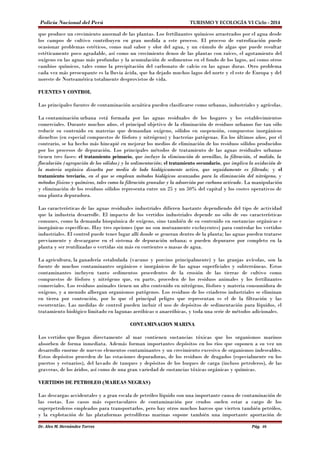 Policía Nacional del Perú TURISMO Y ECOLOGÍA VI Ciclo - 2014 
que produce un crecimiento anormal de las plantas. Los fertilizantes químicos arrastrados por el agua desde 
los campos de cultivo contribuyen en gran medida a este proceso. El proceso de eutrofización puede 
ocasionar problemas estéticos, como mal sabor y olor del agua, y un cúmulo de algas que puede resultar 
estéticamente poco agradable, así como un crecimiento denso de las plantas con raíces, el agotamiento del 
oxígeno en las aguas más profundas y la acumulación de sedimentos en el fondo de los lagos, así como otros 
cambios químicos, tales como la precipitación del carbonato de calcio en las aguas duras. Otro problema 
cada vez más preocupante es la lluvia ácida, que ha dejado muchos lagos del norte y el este de Europa y del 
noreste de Norteamérica totalmente desprovistos de vida. 
FUENTES Y CONTROL 
Las principales fuentes de contaminación acuática pueden clasificarse como urbanas, industriales y agrícolas. 
La contaminación urbana está formada por las aguas residuales de los hogares y los establecimientos 
comerciales. Durante muchos años, el principal objetivo de la eliminación de residuos urbanos fue tan sólo 
reducir su contenido en materias que demandan oxígeno, sólidos en suspensión, compuestos inorgánicos 
disueltos (en especial compuestos de fósforo y nitrógeno) y bacterias patógenas. En los últimos años, por el 
contrario, se ha hecho más hincapié en mejorar los medios de eliminación de los residuos sólidos producidos 
por los procesos de depuración. Los principales métodos de tratamiento de las aguas residuales urbanas 
tienen tres fases: el tratamiento primario, que incluye la eliminación de arenillas, la filtración, el molido, la 
floculación (agregación de los sólidos) y la sedimentación; el tratamiento secundario, que implica la oxidación de 
la materia orgánica disuelta por medio de lodo biológicamente activo, que seguidamente es filtrado; y el 
tratamiento terciario, en el que se emplean métodos biológicos avanzados para la eliminación del nitrógeno, y 
métodos físicos y químicos, tales como la filtración granular y la adsorción por carbono activado. La manipulación 
y eliminación de los residuos sólidos representa entre un 25 y un 50% del capital y los costes operativos de 
una planta depuradora. 
Las características de las aguas residuales industriales difieren bastante dependiendo del tipo de actividad 
que la industria desarrolle. El impacto de los vertidos industriales depende no sólo de sus características 
comunes, como la demanda bioquímica de oxígeno, sino también de su contenido en sustancias orgánicas e 
inorgánicas específicas. Hay tres opciones (que no son mutuamente excluyentes) para controlar los vertidos 
industriales. El control puede tener lugar allí donde se generan dentro de la planta; las aguas pueden tratarse 
previamente y descargarse en el sistema de depuración urbana; o pueden depurarse por completo en la 
planta y ser reutilizadas o vertidas sin más en corrientes o masas de agua. 
La agricultura, la ganadería estabulada (vacuno y porcino principalmente) y las granjas avícolas, son la 
fuente de muchos contaminantes orgánicos e inorgánicos de las aguas superficiales y subterráneas. Estos 
contaminantes incluyen tanto sedimentos procedentes de la erosión de las tierras de cultivo como 
compuestos de fósforo y nitrógeno que, en parte, proceden de los residuos animales y los fertilizantes 
comerciales. Los residuos animales tienen un alto contenido en nitrógeno, fósforo y materia consumidora de 
oxígeno, y a menudo albergan organismos patógenos. Los residuos de los criaderos industriales se eliminan 
en tierra por contención, por lo que el principal peligro que representan es el de la filtración y las 
escorrentías. Las medidas de control pueden incluir el uso de depósitos de sedimentación para líquidos, el 
tratamiento biológico limitado en lagunas aeróbicas o anaeróbicas, y toda una serie de métodos adicionales. 
CONTAMINACION MARINA 
Los vertidos que llegan directamente al mar contienen sustancias tóxicas que los organismos marinos 
absorben de forma inmediata. Además forman importantes depósitos en los ríos que suponen a su vez un 
desarrollo enorme de nuevos elementos contaminantes y un crecimiento excesivo de organismos indeseables. 
Estos depósitos proceden de las estaciones depuradoras, de los residuos de dragados (especialmente en los 
puertos y estuarios), del lavado de tanques y depósitos de los buques de carga (incluso petroleros), de las 
graveras, de los áridos, así como de una gran variedad de sustancias tóxicas orgánicas y químicas. 
VERTIDOS DE PETROLEO (MAREAS NEGRAS) 
Las descargas accidentales y a gran escala de petróleo líquido son una importante causa de contaminación de 
las costas. Los casos más espectaculares de contaminación por crudos suelen estar a cargo de los 
superpetroleros empleados para transportarlos, pero hay otros muchos barcos que vierten también petróleo, 
y la explotación de las plataformas petrolíferas marinas supone también una importante aportación de 
Dr. Alex M. Hernández Torres Pág. 46 
 