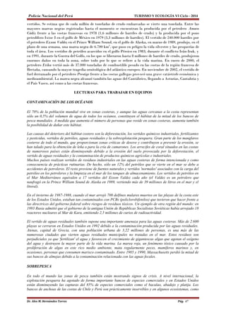 Policía Nacional del Perú TURISMO Y ECOLOGÍA VI Ciclo - 2014 
vertidos. Se estima que de cada millón de toneladas de crudo embarcadas se vierte una tonelada. Entre las 
mayores mareas negras registradas hasta el momento se encuentran la producida por el petrolero Amoco 
Cádiz frente a las costas francesas en 1978 (1,6 millones de barriles de crudo) y la producida por el pozo 
petrolífero Ixtoc I en el golfo de México en 1979 (3,3 millones de barriles). El vertido de 240.000 barriles por 
el petrolero Exxon Valdez en el Prince William Sound, en el golfo de Alaska, en marzo de 1989, produjo, en el 
plazo de una semana, una marea negra de 6.700 km2, que puso en peligro la vida silvestre y las pesquerías de 
toda el área. Los vertidos de petróleo acaecidos en el golfo Pérsico en 1983, durante el conflicto Irán-Irak, y 
en 1991, durante la Guerra del Golfo, en los que se liberaron hasta 8 millones de barriles de crudo, produjeron 
enormes daños en toda la zona, sobre todo por lo que se refiere a la vida marina. En enero de 2000, el 
petrolero Erika vertió más de 37.000 toneladas de combustible pesado en las costas de la región francesa de 
Bretaña, causando la mayor tragedia ornitológica del atlántico europeo. En noviembre de 2002, el vertido de 
fuel derramado por el petrolero Prestige frente a las costas gallegas provocó una grave catástrofe económica y 
medioambiental. La marea negra alcanzó también las aguas del Cantábrico, llegando a Asturias, Cantabria y 
el País Vasco, así como a las costas francesas. 
LECTURAS PARA TRABAJAR EN EQUIPOS 
CONTAMINACIÓN DE LOS OCÉANOS 
El 70% de la población mundial vive en zonas costeras, y aunque las aguas cercanas a la costa representan 
sólo un 0,5% del volumen de agua de todos los océanos, constituyen el hábitat de la mitad de los bancos de 
pesca mundiales. A medida que aumenta el número de personas que reside en zonas costeras, aumenta también 
la posibilidad de dañar este hábitat. 
Las causas del deterioro del hábitat costero son la deforestación, los vertidos químicos industriales, fertilizantes 
y pesticidas, vertidos de petróleo, aguas residuales y la sobrexplotación pesquera. Gran parte de los manglares 
costeros de todo el mundo, que proporcionan zonas críticas de desove y contribuyen a prevenir la erosión, se 
han talado para la obtención de leña o para la cría de camarones. Los arrecifes de coral situados en las costas 
de numerosos países están disminuyendo debido a la erosión del suelo provocada por la deforestación, el 
vertido de aguas residuales y la contaminación de productos químicos agrícolas e industriales. 
Muchos países realizan vertidos de residuos industriales en las aguas costeras de forma intencionada y como 
consecuencia de prácticas rutinarias. De hecho, sólo un 12% del petróleo que se vierte en el mar se debe a 
accidentes de petroleros. El resto proviene de fuentes naturales y vertidos 'normales' asociados con la carga del 
petróleo en los petroleros y la limpieza en el mar de los tanques de almacenamiento. Los vertidos de petróleo en 
el Mar Mediterráneo equivalen a 17 vertidos del Exxon Valdez cada año (el Valdez es un petrolero que 
naufragó en la Prince William Sound de Alaska en 1989, vertiendo más de 39 millones de litros en el mar y el 
litoral). 
En el invierno de 1987-1988, cuando el mar arrojó 700 delfines mulares muertos en las playas de la costa este 
de los Estados Unidos, estaban tan contaminados con PCBs (policlorobifenilos) que tuvieron que hacer frente a 
las directrices del gobierno federal sobre riesgos de residuos tóxicos. Un ejemplo de otra región del mundo: en 
1993 Rusia admitió que el gobierno de la antigua Unión de Repúblicas Socialistas Soviéticas había arrojado 18 
reactores nucleares al Mar de Kara, emitiendo 2,5 millones de curios de radioactividad. 
El vertido de aguas residuales también supone una importante amenaza para las aguas costeras. Más de 2.600 
playas se cerraron en Estados Unidos en 1992 debido a la contaminación producida por las aguas residuales. 
Atenas, capital de Grecia, con una población urbana de 3,22 millones de personas, es una más de las 
numerosas ciudades que vierten aguas residuales municipales no tratadas en el mar. Estos residuos son 
perjudiciales ya que 'fertilizan' el agua y favorecen el crecimiento de gigantescas algas que agotan el oxígeno 
del agua y destruyen la mayor parte de la vida marina. La marea roja, un fenómeno tóxico causado por la 
proliferación de algas en este rico medio ambiente, mata regularmente peces, mamíferos marinos y, en 
ocasiones, personas que consumen marisco contaminado. Entre 1985 y 1990, Massachusetts perdió la mitad de 
sus bancos de almejas debido a la contaminación relacionada con las aguas fecales. 
SOBREPESCA 
En todo el mundo las zonas de pesca también están mostrando signos de crisis. A nivel internacional, la 
explotación pesquera ha agotado de forma importante bancos de especies comerciales y en Estados Unidos 
están disminuyendo las capturas del 85% de especies comerciales como el bacalao, abadejo y platija. Los 
bancos de anchoas de las costas de Chile y Perú son prácticamente inservibles y en algunos ecosistemas, como 
Dr. Alex M. Hernández Torres Pág. 47 
 