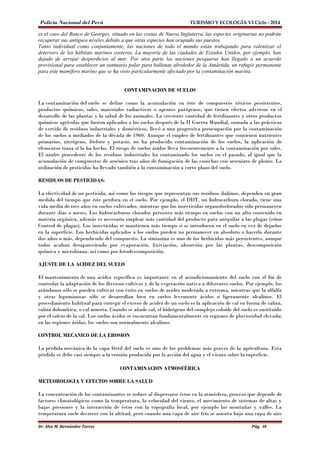 Policía Nacional del Perú TURISMO Y ECOLOGÍA VI Ciclo - 2014 
es el caso del Banco de Georges, situado en las costas de Nueva Inglaterra, las especies originarias no podrán 
recuperar sus antiguos niveles debido a que otras especies han ocupado sus puestos. 
Tanto individual como conjuntamente, las naciones de todo el mundo están trabajando para ralentizar el 
deterioro de los hábitats marinos costeros. La mayoría de las ciudades de Estados Unidos, por ejemplo, han 
dejado de arrojar desperdicios al mar. Por otra parte las naciones pesqueras han llegado a un acuerdo 
provisional para establecer un santuario polar para ballenas alrededor de la Antártida, un refugio permanente 
para este mamífero marino que se ha visto particularmente afectado por la contaminación marina. 
CONTAMINACION DE SUELOS 
La contaminación del suelo se define como la acumulación en éste de compuestos tóxicos persistentes, 
productos químicos, sales, materiales radiactivos o agentes patógenos, que tienen efectos adversos en el 
desarrollo de las plantas y la salud de los animales. La creciente cantidad de fertilizantes y otros productos 
químicos agrícolas que fueron aplicados a los suelos después de la II Guerra Mundial, sumada a las prácticas 
de vertido de residuos industriales y domésticos, llevó a una progresiva preocupación por la contaminación 
de los suelos a mediados de la década de 1960. Aunque el empleo de fertilizantes que contienen nutrientes 
primarios, nitrógeno, fósforo y potasio, no ha producido contaminación de los suelos, la aplicación de 
elementos traza sí lo ha hecho. El riesgo de suelos áridos lleva frecuentemente a la contaminación por sales. 
El azufre procedente de los residuos industriales ha contaminado los suelos en el pasado, al igual que la 
acumulación de compuestos de arsénico tras años de fumigación de las cosechas con arseniato de plomo. La 
utilización de pesticidas ha llevado también a la contaminación a corto plazo del suelo. 
RESIDUOS DE PESTICIDAS: 
La efectividad de un pesticida, así como los riesgos que representan sus residuos dañinos, dependen en gran 
medida del tiempo que éste perdura en el suelo. Por ejemplo, el DDT, un hidrocarburo clorado, tiene una 
vida media de tres años en suelos cultivados, mientras que los insecticidas organofosforados sólo permanecen 
durante días o meses. Los hidrocarburos clorados persisten más tiempo en suelos con un alto contenido en 
materia orgánica, además es necesario emplear más cantidad del producto para aniquilar a las plagas (véase 
Control de plagas). Los insecticidas se mantienen más tiempo si se introducen en el suelo en vez de dejarlos 
en la superficie. Los herbicidas aplicados a los suelos pueden no permanecer en absoluto o hacerlo durante 
dos años o más, dependiendo del compuesto. La simiazina es uno de los herbicidas más persistentes, aunque 
todos acaban desapareciendo por evaporación, lixiviación, absorción por las plantas, descomposición 
química y microbiana, así como por fotodescomposición. 
AJUSTE DE LA ACIDEZ DEL SUELO 
El mantenimiento de una acidez específica es importante en el acondicionamiento del suelo con el fin de 
controlar la adaptación de los diversos cultivos y de la vegetación nativa a diferentes suelos. Por ejemplo, los 
arándanos sólo se pueden cultivar con éxito en suelos de acidez moderada a extrema, mientras que la alfalfa 
y otras leguminosas sólo se desarrollan bien en suelos levemente ácidos o ligeramente alcalinos. El 
procedimiento habitual para corregir el exceso de acidez de un suelo es la aplicación de cal en forma de caliza, 
caliza dolomítica, o cal muerta. Cuando se añade cal, el hidrógeno del complejo coloide del suelo es sustituido 
por el calcio de la cal. Los suelos ácidos se encuentran fundamentalmente en regiones de pluviosidad elevada; 
en las regiones áridas, los suelos son normalmente alcalinos. 
CONTROL MECANICO DE LA EROSION 
La pérdida mecánica de la capa fértil del suelo es uno de los problemas más graves de la agricultura. Esta 
pérdida se debe casi siempre a la erosión producida por la acción del agua y el viento sobre la superficie. 
CONTAMINACION ATMOSFÉRICA 
METEOROLOGIA Y EFECTOS SOBRE LA SALUD 
La concentración de los contaminantes se reduce al dispersarse éstos en la atmósfera, proceso que depende de 
factores climatológicos como la temperatura, la velocidad del viento, el movimiento de sistemas de altas y 
bajas presiones y la interacción de éstos con la topografía local, por ejemplo las montañas y valles. La 
temperatura suele decrecer con la altitud, pero cuando una capa de aire frío se asienta bajo una capa de aire 
Dr. Alex M. Hernández Torres Pág. 48 
 