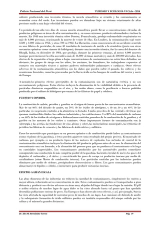 Policía Nacional del Perú TURISMO Y ECOLOGÍA VI Ciclo - 2014 
caliente produciendo una inversión térmica, la mezcla atmosférica se retarda y los contaminantes se 
acumulan cerca del suelo. Las inversiones pueden ser duraderas bajo un sistema estacionario de altas 
presiones unido a una baja velocidad del viento. 
Un periodo de tan sólo tres días de escasa mezcla atmosférica puede llevar a concentraciones elevadas de 
productos peligrosos en áreas de alta contaminación y, en casos extremos, producir enfermedades e incluso la 
muerte. En 1948 una inversión térmica sobre Donora, Pennsylvania, produjo enfermedades respiratorias en 
más de 6.000 personas, ocasionando la muerte de veinte de ellas. En Londres, la contaminación segó entre 
3.500 y 4.000 vidas en 1952, y otras 700 en 1962. La liberación, como consecuencia de un accidente ocurrido 
en una fábrica de pesticidas, de unas 40 toneladas de isocianato de metilo a la atmósfera (junto con otras 
sustancias químicas como cianuro de hidrógeno), durante una inversión térmica, fue la causa del desastre de 
Bhopāl, India, en diciembre de 1984, que produjo, durante las primeras semanas, al menos 6.000 muertes 
(aunque posteriormente la cifra ascendió a más de 16.000 víctimas mortales) y más de 500.000 afectados. Los 
efectos de la exposición a largo plazo a bajas concentraciones de contaminantes no están bien definidos; no 
obstante, los grupos de riesgo son los niños, los ancianos, los fumadores, los trabajadores expuestos al 
contacto con materiales tóxicos y quienes padecen enfermedades pulmonares o cardiacas. Otros efectos 
adversos de la contaminación atmosférica son los daños que pueden sufrir el ganado, los cultivos y los 
ecosistemas forestales, como los provocados por la lluvia ácida en los bosques de coníferas del centro y norte 
de Europa. 
A menudo los primeros efectos perceptibles de la contaminación son de naturaleza estética y no son 
necesariamente peligrosos. Estos efectos incluyen la disminución de la visibilidad debido a la presencia de 
partículas diminutas suspendidas en el aire, y los malos olores, como la pestilencia a huevos podridos 
producida por el sulfuro de hidrógeno que emana de las fábricas de papel y celulosa. 
FUENTES Y CONTROL 
La combustión de carbón, petróleo y gasolina es el origen de buena parte de los contaminantes atmosféricos. 
Más de un 80% del dióxido de azufre, un 50% de los óxidos de nitrógeno, y de un 30 a un 40% de las 
partículas en suspensión emitidos a la atmósfera en Estados Unidos proceden de las centrales eléctricas que 
queman combustibles fósiles, las calderas industriales y las calefacciones. Un 80% del monóxido de carbono 
y un 40% de los óxidos de nitrógeno e hidrocarburos emitidos proceden de la combustión de la gasolina y el 
gasóleo en los motores de los coches y camiones. Otras importantes fuentes de contaminación son la 
siderurgia y las acerías, las fundiciones de cinc, plomo y cobre, las incineradoras municipales, las refinerías de 
petróleo, las fábricas de cemento y las fábricas de ácido nítrico y sulfúrico. 
Entre los materiales que participan en un proceso químico o de combustión puede haber ya contaminantes 
(como el plomo de la gasolina), o éstos pueden aparecer como resultado del propio proceso. El monóxido de 
carbono, por ejemplo, es un producto típico de los motores de explosión. Los métodos de control de la 
contaminación atmosférica incluyen la eliminación del producto peligroso antes de su uso, la eliminación del 
contaminante una vez formado, o la alteración del proceso para que no produzca el contaminante o lo haga 
en cantidades inapreciables. Los contaminantes producidos por los automóviles pueden controlarse 
consiguiendo una combustión lo más completa posible de la gasolina, haciendo circular de nuevo los gases del 
depósito, el carburador y el cárter, y convirtiendo los gases de escape en productos inocuos por medio de 
catalizadores (véase Motor de combustión interna). Las partículas emitidas por las industrias pueden 
eliminarse por medio de ciclones, precipitadores electrostáticos y filtros. Los gases contaminantes pueden 
almacenarse en líquidos o sólidos, o incinerarse para producir sustancias inocuas. 
EFECTOS A GRAN ESCALA 
Las altas chimeneas de las industrias no reducen la cantidad de contaminantes, simplemente los emiten a 
mayor altura, reduciendo así su concentración in situ. Estos contaminantes pueden ser transportados a gran 
distancia y producir sus efectos adversos en áreas muy alejadas del lugar donde tuvo lugar la emisión. El pH 
o acidez relativa de muchos lagos de agua dulce se ha visto alterado hasta tal punto que han quedado 
destruidas poblaciones enteras de peces. En Europa se han observado estos efectos, y así, por ejemplo, Suecia 
ha visto afectada la capacidad de sustentar peces de muchos de sus lagos. Las emisiones de dióxido de azufre 
y la subsiguiente formación de ácido sulfúrico pueden ser también responsables del ataque sufrido por las 
calizas y el mármol a grandes distancias. 
Dr. Alex M. Hernández Torres Pág. 49 
 