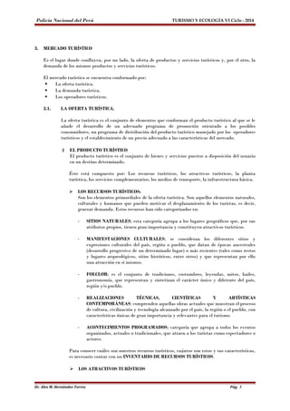 Policía Nacional del Perú TURISMO Y ECOLOGÍA VI Ciclo - 2014 
3. MERCADO TURÍSTICO 
Es el lugar donde confluyen, por un lado, la oferta de productos y servicios turísticos y, por el otro, la 
demanda de los mismos productos y servicios turísticos. 
El mercado turístico se encuentra conformado por: 
 La oferta turística. 
 La demanda turística. 
 Los operadores turísticos. 
3.1. LA OFERTA TURÍSTICA. 
La oferta turística es el conjunto de elementos que conforman el producto turístico al que se le 
añade el desarrollo de un adecuado programa de promoción orientado a los posibles 
consumidores, un programa de distribución del producto turístico manejado por los operadores 
turísticos y el establecimiento de un precio adecuado a las características del mercado. 
 EL PRODUCTO TURÍSTICO 
El producto turístico es el conjunto de bienes y servicios puestos a disposición del usuario 
en un destino determinado. 
Éste está compuesto por: Los recursos turísticos, los atractivos turísticos, la planta 
turística, los servicios complementarios, los medios de transporte, la infraestructura básica. 
 LOS RECURSOS TURÍSTICOS: 
Son los elementos primordiales de la oferta turística. Son aquellos elementos naturales, 
culturales y humanos que pueden motivar el desplazamiento de los turistas, es decir, 
generar demanda. Estos recursos han sido categorizados en: 
- SITIOS NATURALES; esta categoría agrupa a los lugares geográficos que, por sus 
atributos propios, tienen gran importancia y constituyen atractivos turísticos. 
- MANIFESTACIONES CULTURALES; se consideran los diferentes sitios y 
expresiones culturales del país, región o pueblo, que datan de épocas ancestrales 
(desarrollo progresivo de un determinado lugar) o más recientes (tales como restos 
y lugares arqueológicos, sitios históricos, entre otros) y que representan por ello 
una atracción en sí mismos. 
- FOLCLOR; es el conjunto de tradiciones, costumbres, leyendas, mitos, bailes, 
gastronomía, que representan y sintetizan el carácter único y diferente del país, 
región y/o pueblo. 
- REALIZACIONES TÉCNICAS, CIENTÍFICAS Y ARTÍSTICAS 
CONTEMPORÁNEAS; comprenden aquellas obras actuales que muestran el proceso 
de cultura, civilización y tecnología alcanzado por el país, la región o el pueblo, con 
características únicas de gran importancia y relevantes para el turismo. 
- ACONTECIMIENTOS PROGRAMADOS; categoría que agrupa a todos los eventos 
organizados, actuales o tradicionales, que atraen a los turistas como espectadores o 
actores. 
Para conocer cuáles son nuestros recursos turísticos, cuántos son estos y sus características, 
es necesario contar con un INVENTARIO DE RECURSOS TURÍSTICOS. 
 LOS ATRACTIVOS TURÍSTICOS 
Dr. Alex M. Hernández Torres Pág. 5 
 