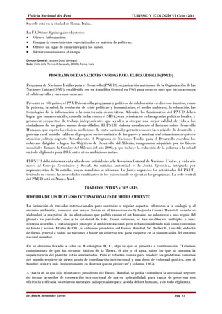Policía Nacional del Perú TURISMO Y ECOLOGÍA VI Ciclo - 2014 
Su sede está en la ciudad de Roma, Italia. 
La FAO tiene 4 principales objetivos: 
· Ofrecer Información. 
· Compartir conocimientos especializados en materia de políticas. 
· Ofrecer un lugar de encuentro para los países. 
· Llevar conocimiento al campo 
Director General: Jacques Diouf (Senegal) 
Sede: Viale delle Terme di Caracalla, 00100, Roma, Italia 
PROGRAMA DE LAS NACIONES UNDIDAS PARA EL DESARROLLO (PNUD) 
Programa de Naciones Unidas para el Desarrollo (PNUD), organización autónoma de la Organización de las 
Naciones Unidas (ONU), establecida por su Asamblea General en 1965 para crear un ente que luchara contra 
el subdesarrollo y sus consecuencias. 
Presente en 166 países, el PNUD desarrolla programas y políticas de colaboración en diversos ámbitos, como 
la pobreza, la salud, la resolución de crisis políticas y humanitarias, el medio ambiente, la educación, las 
tecnologías de la información o la convivencia democrática. Además, los funcionarios del PNUD deben 
lograr que temas centrales, como la lucha contra el SIDA, sean prioritarios en las agendas políticas locales, y 
promover propuestas de trabajo independientes que ayuden a otorgar una mejor calidad de vida a los 
ciudadanos de los países menos desarrollados. El PNUD elabora anualmente el Informe sobre Desarrollo 
Humano, que supera las clásicas mediciones de renta nacional y permite conocer las variables de desarrollo y 
pobreza en el mundo, calibrar el progreso socioeconómico de los países y mostrar qué situaciones requieren 
atención política urgente. Actualmente, el Programa de Naciones Unidas para el Desarrollo coordina los 
esfuerzos dirigidos a lograr los Objetivos de Desarrollo del Milenio, compromiso adquirido por los líderes 
mundiales durante la Cumbre del Milenio del año 2000, y que incluye la reducción de la pobreza a la mitad 
en todo el planeta para 2015, entre otras ambiciosas metas. 
El PNUD debe informar cada año de sus actividades a la Asamblea General de Naciones Unidas, y cada seis 
meses al Consejo Económico y Social. Su máxima autoridad es la Junta Ejecutiva, integrada por 
representantes de 36 estados, cuyos mandatos se alternan. La Junta supervisa las actividades del PNUD, 
teniendo en cuenta las necesidades cambiantes de los países donde se ejecutan los programas. La sede central 
del PNUD está en Nueva York. 
TRATADOS INTERNACIONALES 
HISTORIA DE LOS TRATADOS INTERNACIONALES DE MEDIO AMBIENTE 
La formación de tratados internacionales para controlar o regular aspectos referentes a la ecología y el 
entorno ambiental, comenzó con mayor fuerza en el transcurso de la Segunda Guerra Mundial, cuando se 
vislumbró la magnitud de las afectaciones que podría causar el ser humano, no solamente a una región del 
planeta en particular, sino a la totalidad de éste. Desde entonces, se han establecido múltiples y muy 
diversos acuerdos y tratados para proteger al ambiente natural; pero se han considerado más como convenios 
de fondo y acción. El año de 1987, el entonces presidente del Banco Mundial, Sr. Barber B. Conable, exhortó 
de forma general a todas las naciones a hacer un esfuerzo real para cooperar en la conservación del entorno 
natural mundial. 
En su discurso llevado a cabo en Washington D. C., dijo lo que se presenta a continuación: "Tenemos 
conocimiento de que los recursos básicos de la Tierra, el aire y el agua, sobre los que se sustenta la 
supervivencia del planeta, están amenazados. Pero el esfuerzo común para resolver los problemas comunes 
del mundo requiere de cierto grado de coordinación institucional y una dosis de voluntad política, que el 
hombre invierte más frecuentemente en destruir que en preservar" (Aldama, 1987). 
A través de lo que dijo el entonces presidente del Banco Mundial, se podía vislumbrar la necesidad urgente 
de formar acuerdos de cooperación internacional de mayor aplicabilidad, para tratar de preservar con 
eficiencia y eficacia los recursos naturales indispensables para la vida del ser humano, y de todo el planeta. 
Dr. Alex M. Hernández Torres Pág. 51 
 