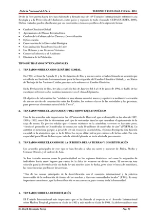 Policía Nacional del Perú TURISMO Y ECOLOGÍA VI Ciclo - 2014 
Desde la Post-guerra hasta hoy han elaborado y firmado más de 169 Tratados Internacionales referentes a la 
Ecología y a la Protección del Ambiente, entre países y regiones de todo el mundo (CEDAC/CIESIN, 2000). 
Dichos tratados pueden clasificarse por sus contenidos o temas específicos de la siguiente forma: 
· Cambio Climático Global 
· Agotamiento del Ozono Estratosférico 
· Cambio de la Cubierta de las Tierras y Desertificación 
· Deforestación 
· Conservación de la Diversidad Biológica 
· Contaminación Transfronteriza del Aire 
· Los Océanos y sus Recursos Vivientes 
· Comercio/Industria y el Ambiente 
· Dinámica de la Población. 
TIPOS DE TRATADOS INTERNACIONALES 
1. TRATADOS SOBRE CAMBIO CLIMÁTICO GLOBAL. 
En 1992, se firmó la Agenda 21 y la Declaración de Río, y un mes antes se había firmado un acuerdo que 
establecía un Instituto Interamericano para la Investigación del Cambio Climático Global, y un Marco 
de Trabajo de las Naciones Unidas para tratar lo referente al Cambio Climático. 
En la Declaración de Río, llevada a cabo en Río de Janeiro del 3 al 14 de junio de 1992, se habló de las 
cuestiones referentes a los cambios inminentes en el clima del planeta. 
El objetivo de tal reunión fue “establecer una alianza mundial nueva y equitativa mediante la creación 
de nuevos niveles de cooperación entre los Estados, los sectores claves de las sociedades y las personas, 
para preservar el entorno natural de la Tierra”. 
2. TRATADOS SOBRE EL AGOTAMIENTO DEL OZONO ESTRATOSFÉRICO 
Uno de los acuerdos más importantes fue el Protocolo de Montreal, que se desarrolló en los años de 1987, 
1990 y 1992, con el fin de determinar qué tipo de sustancias eran las que causaban el agotamiento de la 
capa de ozono. Es preciso señalar que el ozono existente en la atmósfera terrestre es bastante poco, 
“siendo el promedio de 3 moléculas de ozono por cada 10 millones de moléculas de aire” (PNUMA). Lo 
anterior se menciona porque, a pesar de ser tan escaso en la atmósfera, el ozono desempeña una función 
esencial en la atmósfera, que es la de filtrar los rayos ultravioleta provenientes de la luz solar. Sin esta 
capacidad para filtrar dichos rayos, toda la vida del planeta se vería afectada gravemente. 
3. TRATADOS SOBRE EL CAMBIO DE LA CUBIERTA DE LAS TIERRAS Y DESERTIFICACIÓN 
Los acuerdos principales de este tipo se han llevado a cabo en: norte y noroeste de África, Medio y 
Cercano Oriente, y el sudeste de Asia. 
Se han tratado asuntos como la productividad en las regiones desérticas, así como la migración de 
individuos hacia otros lugares por causa de la falta de recursos en dichas zonas. El encontrar una 
solución para la desertificación sin duda llevará muchos años de lucha, pero si no se busca de inmediato, 
las consecuencias pueden ser desastrosas. 
“Dos de las causas principales de la desertificación son el comercio internacional y la práctica 
insostenible de la ordenación de tierras de las muchas y diversas comunidades locales” (FAO). Es muy 
importante mencionar, que la desertificación es una amenaza grave contra toda la humanidad. 
4. TRATADOS SOBRE LA DEFORESTACIÓN 
El Tratado Internacional más importante que se ha firmado al respecto es el Acuerdo Internacional 
sobre Madera Tropical, primero en el año de 1983 y más tarde en el año de 1994. La deforestación es uno 
Dr. Alex M. Hernández Torres Pág. 52 
 